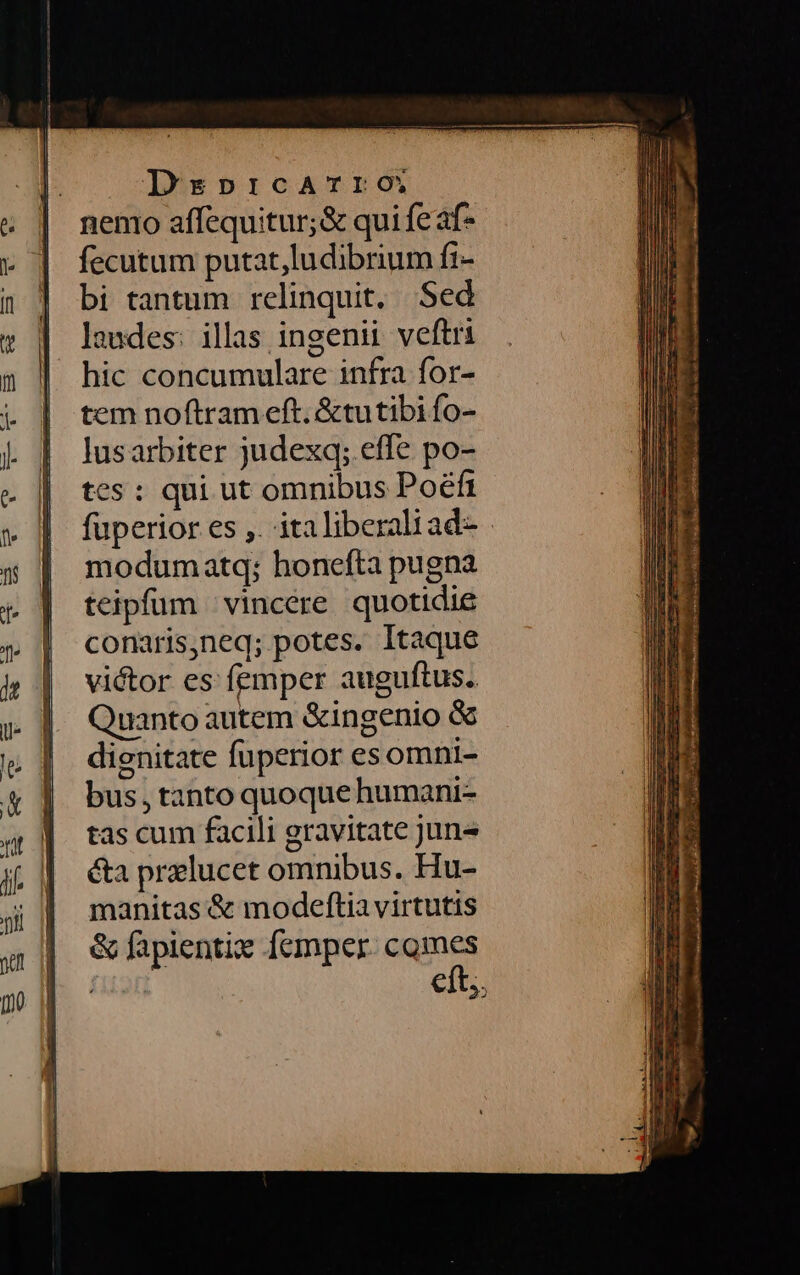 nenio affequitur;&amp; qui fe af- fecutum putat,ludibrium fi- bi tantum relinquit, Sed laudes: illas ingenii veftri hic concumulare infra for- tem noftram eft. &amp;tutibi fo- lusarbiter judexq; effe po- tes : qui ut omnibus Poéfi füperior es ,. italiberaliad- modumatq; honefta pugna teipfüm vincere quotidie conaris,neq; potes. Itaque victor es femper auguftus. uanto autem &amp;ingenio &amp; dignitate fuperior esomni- bus, tanto quoque humani- tas cum facili gravitate june éta preelucet omnibus. Hu- manitas &amp; modeftia virtutis &amp; fapientix femper. comes fuam eft;