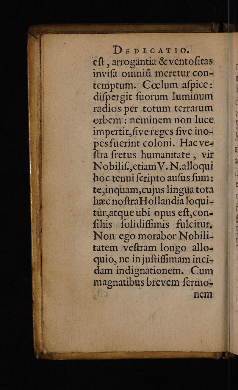 IERI e ERES SEE * - MUT VENT WT E aT et TO ees € ÀPÜÀÀ9 0 088 eA Mop ———— Dzrpricarro. invifa omniü meretur con- temptum. Coelum afpice: difpergit fuorum luminum radios per totum terrarum orbem : neminem non luce impertit,fivereges five ino- pesfuerint colont. Hac ves ftra fretus humanitate , vir Nobilif,,etiamV. N.alloqui hoc tenui fcripto aufus fum: te;inquam,cujus linguatota hzc noftraHollandialoqui- tür,atque ubi opus eft,con- filiis. folidiffimis fulcitur, Non ego morabor Nobili- tatem veftram longo allo- quio, ne in juftiffimam inci- dam indignationem. Cum magnatibus brevem fermo- nem