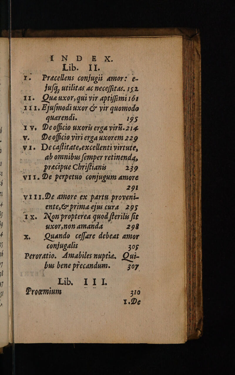 Lib. II. Y. Precellens conjugii amor: e- jufa, utilitas ac neceffitas. 152. I1. Otueuxor,qui yir aptifimi 161 x11. Zfufinodi uxor C yir quomodo quavendi. 125 1v. Deoffcio uxoris eyga viri. 214. v. . Oeofficio viri ergauxorem 229 v1. Decaffitate,excellenti virtute, ! ab omnibus femper retinenda, precipue Chriffians —^— 239 221 y111.De atnore ex partu proveni- .. ente G primaejus cura. 29y 1x. Aonpropterea quod flerilis fit uxor,ánonamanda ^ — 298 x. Quando cefare debeat amor conjugalis 30g Peroratio.. Amabiles nuptie,. Qui- bus bene precandum. — 307 Li. III | Progmium 310 Y.De