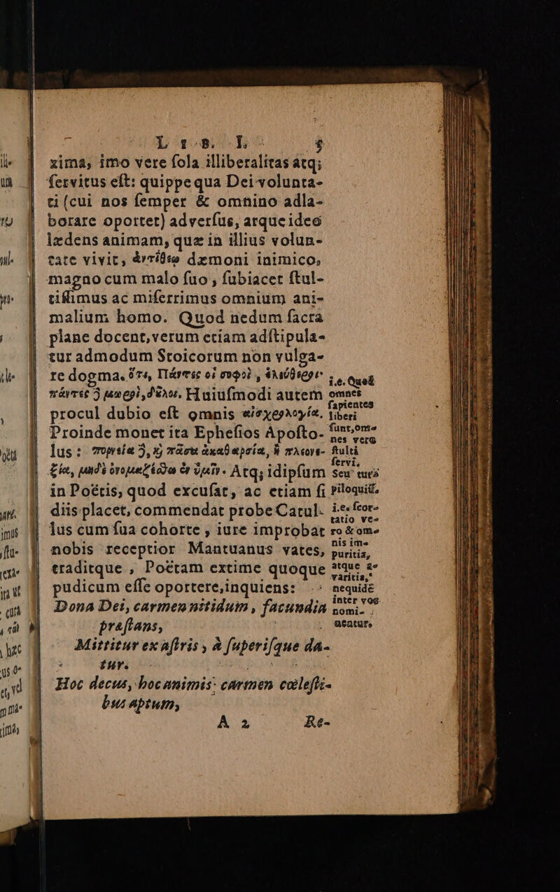 xima, imo vere fola illiberalitas atq; fervitus eft: quippe qua Dei volunta- ti (cui nos femper &amp; omhino adla- borare oportet) adverfus, arqueideo lxdens animam, quz in illius volun- tate vivit, árridso dzmoni inimico, magao cum malo fuo , fubiacet ftul- tiflimus ac miferrimus omnium ani- malium homo. Quod nedum facra plane docent,verum etíam adftipula- re dogma. 6r, IT&amp;yesc oi 000i , €Awüspor i.e. Quel máiméc 3 umepi dés. H uiüfmodi autem omnes s : ». ,. fapientes procul dubio eft omnis «/2xe»ía. tieri Proinde monet ita Ephefios Ápofto. fintome lus: 7opsía 5, xj másw àxa0 prim, À zAcors- fulti £a, undi inpet 9r V4 - Atqs idipfum Sew turi in Poétis, quod excufat, ac etiam fi Piloaui diis placet, commendat probe Cartul. i*«feor- lus cum füa cohorte , iure improbat ro &amp;om- nobis receptior Mantuanus vates, puris, traditque , Potctam extime quoque 225: 2 pudicum effe oportere,inquiens: ^: nequidt Dona Dei, carmennitidum , fatumdin nom. praftans, . utatur, Mittitur ex aftris , à fuperi[que da- fur. purs Hoc decus, boc animis: carmen coleffi- bus aptum; A 2 Re-