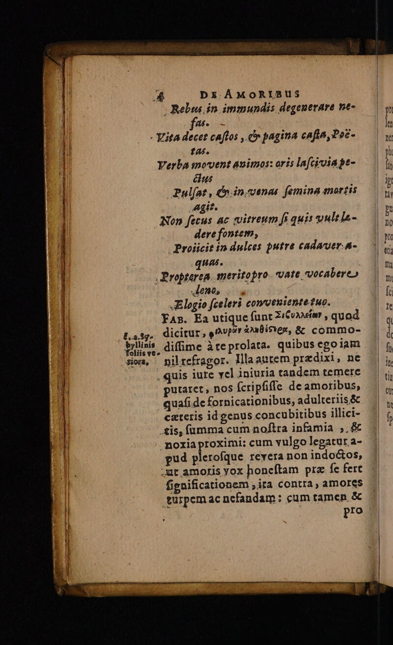 n. . Rebws in. immundis degenerare ne- TS. - YitA decet tas. Verba inovent animos: oris la[civoiage- us Pulfat, &amp;.in.venas femina anortis Agit. Non fecus ac vitreum fi quis vultls- dere fontem, | Proiicit in dulces putre cadauer.n- quas. | , Propterea. smeritopro. 2ate, qocabere» leno, Elogio fceleri conveniente tuo. YAs. Ea utique funt Zi&amp;oxicr , quod dicitur, e^vp?r 4xBís*e«, &amp;&amp; commo- cuftos , cv pagina cafta,Poc- j jl $..5.8g* foliis v6» sia, piltefragor. lllaautem predixi, ne . quis iure vcl iniuria tandem temere putaret, no$ (cripfiffe de amoribus, .quafide fornicationibus, adulteriis &amp; cateris idgenus concubitibus illici- .£&amp;is, fümma cum noftra infamia ,.&amp; .moxia proximi: cum vulgo legatur a- 2l pud plerofque revera non indoctos, tum .ut.amoris yox honeítam pra: fe fert E fignificationem ita contra, amores |I turpem ac ncfandam : cum tamen. &amp; I pro