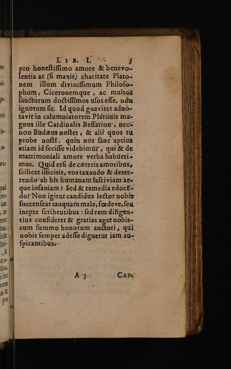 pro honeftiffimo amore &amp; benevo- lentia ac (f. mavis) charitate Plato- nem illum diviniffimum Philofo- phum, Ciceronemque , ac multos fanctorum do&amp;iffimos ufos effe, nón ignotum fit. Id quod gnaviter adno- tavitin calamniatorem Platonis ma- enus ille Cardinalis Beffation', nece non Büdeus nofter, &amp; alii quos tu probe nofti. quin nos fane aptius etiam id feciffe videbimür , qui &amp; de matrimoniali amore verba habüeri- mus. Quid et(i de czterisamoribus; fcilicet illicitis, costaxando-&amp; deter- rendo-ab his humanam lafciviam at qu ?-Sed &amp; remedia edoc&amp;-- o? Non igitur candidus le&amp;or nobis füccenfeat tanquam male; feedeve, feu. : inepte fcribentibus : fed rem diligen- tius. confideret &amp; gratias agat nobis- cum fummo bonorum audor qui ' nobis fempcr adeffe dignetur iam ad« fpicantibus.-