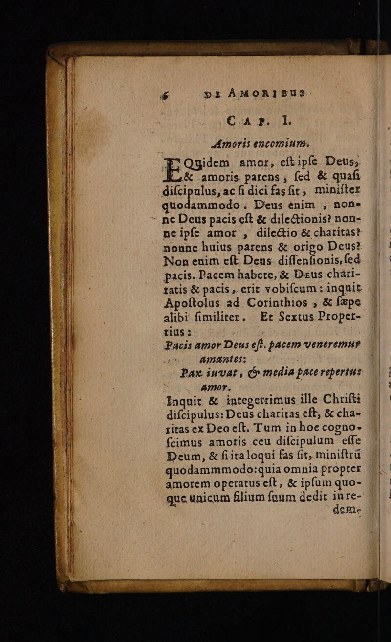 aca mai e aeui px ÀMORIZSUS. moris encomium. Ese» amor, eftipfe Deus; L4K&amp; amoris parens , fed &amp; quafi quodammodo. Deus enim , non» neipfe amor , dile&amp;io &amp; charitas? nonne huius parens &amp; origo Deus? pacis. Pacem habete, &amp; Dus chari- tatis.&amp; pacis , erit vobifcum : inquit Apoítolus ad. Corinthios , &amp; fzpe alibi fimiliter, Et Sextus Proper- tius : $3 Pacis amor Deus eft. pacem vveneremuy AmAntes: : Paz iuvat , Ó» media pacerepertus amor. Inquit &amp; integerrimus ille Chrift difcipulus: Deus charitas eft; &amp; cha- ritas ex Deocft. Tum in hoe cogno- fcimus amoris ceu difcipulum effe Deum, &amp; fiitaloqui fas fit, miniftrü quodammmodo:quia omnia propter amorem operatus eft, &amp; ipfum quo- quc unicum filium fuum dedit ; re- eme ov. d ume. — l2 A