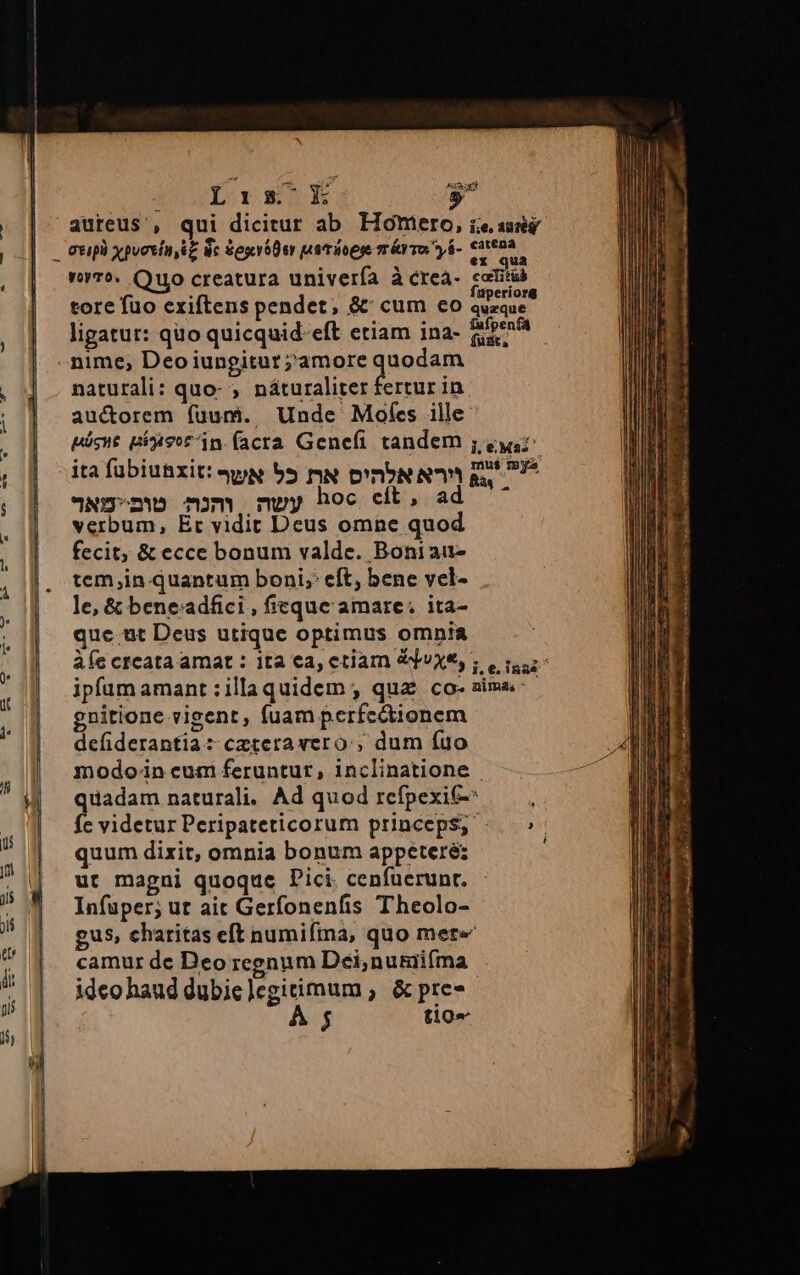 Lrxs E- * aureus , qui dicitur ab Homero, ie sei d qs ex qua v7. Quo creatura univerfa à crea- eaniab , . erior tore fuo exiftens pendet, &amp;' cum eo quzque ligatut: quo quicquid. eft etiam ina- SON nime, Deoiungitur ;amore dudas naturali: quo- ;. náturaliter fertur in auctorem (fuum. Unde Mofes ille: páócnt Bisor in facra Genefi tandem ; quz mu$ mya ita fübiutxit: qw 55 m D'UN Ng'nw mm nuwy hoc cit, a verbum, Er vidit Deus omine quod fecit, &amp; ecce bonum valde. Boni au- tem;in. quantum boni; eft, bene vel- le, &amp; beneadfici , fieque amare: ita- que ut Deus utique optimus omnia ipfum amant :illaquidem ; qua co- aima gnitione vigent, fuam perfcódtionem defiderantia: czteravero:;, dum fuo modo-in eum feruntur, inclinatione | quadam naturali. Ad quod refpexit-: quum dixit, omnia bonum appeteré: ut magni quoque Pici. cenfüerunt. lnfuper; ut ait Gerfonenfis Theolo- - gus, charitas eft numifta, quo mete camur de Deo reenum Dei,nutüifíma ideo haud dubiclegitimum ; &amp; pre- T ; P ^ heh c) atat imme