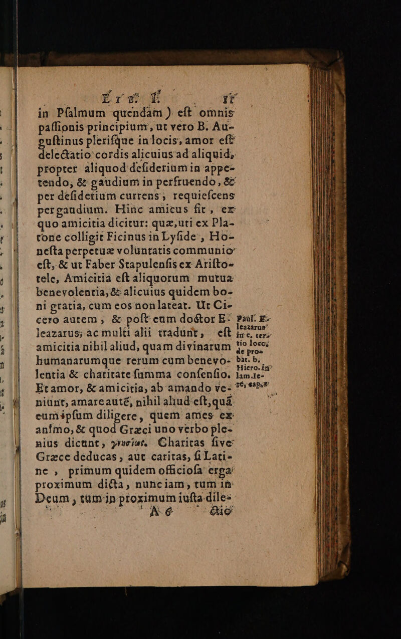 CU . ———— OS €: If LUNG Érs- E A ULE) in P(almum quendam ) eft omnis paffionis principium; ut vero B. Au- guftinus plerifque inlocis, amor eft dele&amp;atio cordis alicuius ad aliquid; propter aliquod defiderium in appe- tendo; &amp; gaudium in perfruendo, &amp;&amp; per defidetium currens, requiefcens pergaudium. Hinc amicus fit, er quo amicitia dicitur: quz,uti ex Pla- tone colligit Ficinus in Lyfide , Ho- nefta perpetue volüntatis communio* eft, &amp; ut Faber Stapulenfis ex Arifto- tele, Amicitia eft aliquorum mutua benevolentia, &amp; alicuius quidem bo- ni gratia, cum eos nonlateat. Ut Ci- E! S leaz Ü leazarus; ac multi alii tradunt, eft ize ie amicitia nihil aliud, quam divinarum ze humanarumque rerum cum beneyo- bar. b. lentia &amp; charitate fümma confenfio. 1am.1e- niunt; amareauté, nihil aliud eft,qu&amp; eumipfum diligere, quem ames ex. animo, &amp; quod Graci uno verbo ple- nius dictünt, yrmist. Charitas five Grace deducas , aut caritas, fi Lati- ne , primum quidem officiofa erga proximum dicta, nunciam , tum 1i Dcum , tam jn proximum iufta diles - Á *6é 0i Asoc alie i E oue drca qum —— x