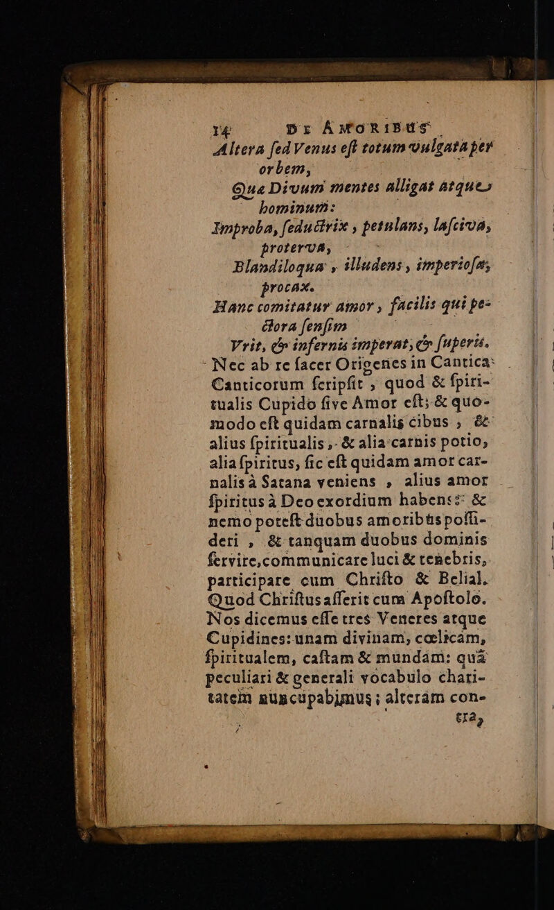 rg Dr ÁMORIBUS. Altera fed Venus eff totum-oulgata per orbem, te Qua Divum mentes alligat atque» bominum: Improba, feductrix , petulans, la[cia, roterva, Blandiloqum , illudens , imperio[a; jrocax. | Hanc comitatur. aor , facilis qui pes ora fenfim | | Vrit, cr inferni imperat; c (uperü. - Nec ab re facer Origetries in Cantica: Canticorum fcripfit , quod &amp; fpiri- tualis Cupido five Amor eft; .&amp; quo- modo eft quidam carnalis cibus ; &amp;&amp; alius fpiritualis ,- &amp; alia'carnis potio, alia fpiritus; fic eft quidam amor car- nalisà Satana veniens , alius amor fpiritusà Deoexordium habent: &amp; nemo potcít duobus amorib&amp;spofti- deri , &amp; tanquam duobus dominis fervire,communicare luci &amp; tenebris, participare cum Chrifto &amp; Bclial. Quod Chriftus afferit cum Apoftolo. Nos dicemus cffe tres Veneres atque Cupidines: unam divinam; coelicam, fpiritualem, caftam &amp; mundam: quà peculiari &amp; generali vocabulo chari- tatem guscupabimus ; alteram con- tra, j
