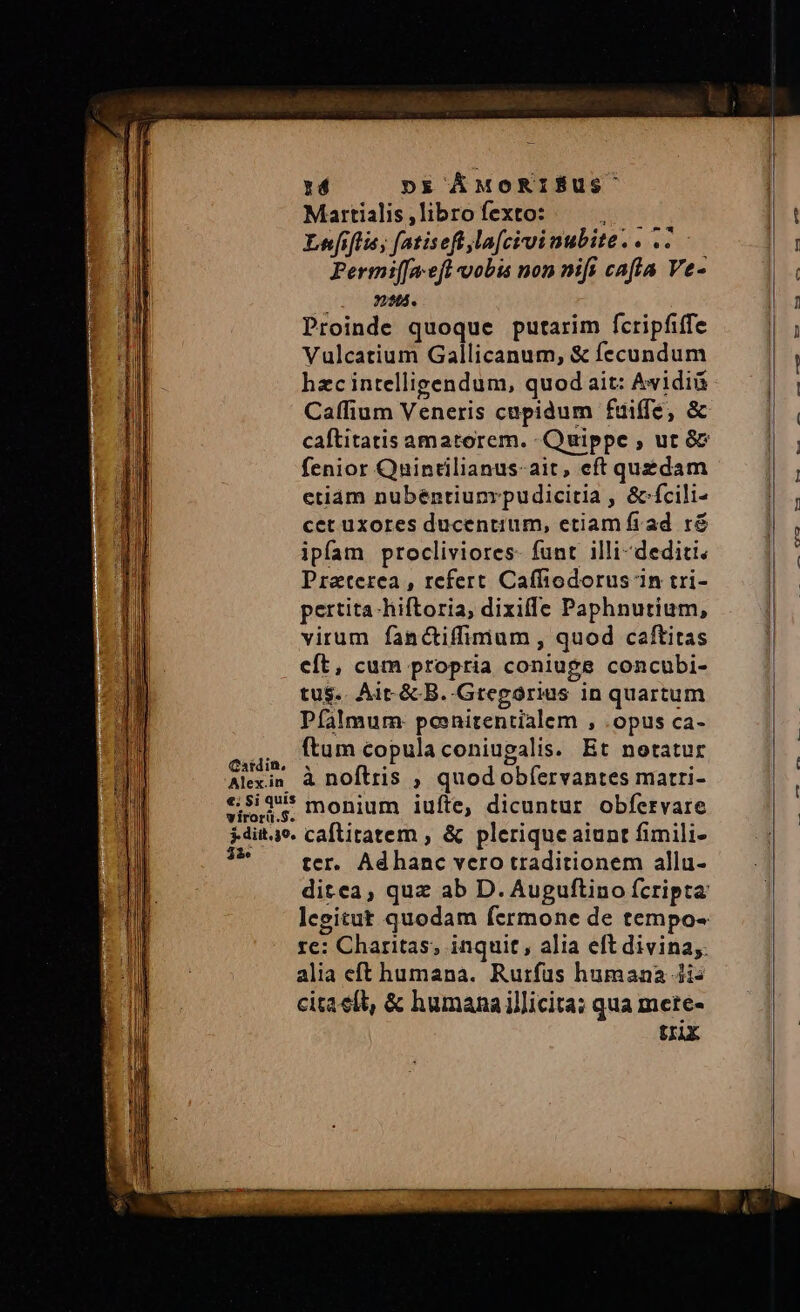 1d Dx ÁMORIÉUS Martialis , libro fexto: ipe Lefiflis, fatiseft la[civinubite.. ..- Permi([aefl vobis non nifi cafla Ve- 324. Proinde quoque putarim fcripfiffe Vulcatium Gallicanum, &amp; fecundum hzcintelligendum, quod ait: Avidiü Caffium Veneris cupidum fuiffe, &amp; fenior Quintilianus-ait, eft quedam etiám nubéntiunrpudicitia , &amp;-fcili- cet uxores ducentium, etiam frad ré ipfam procliviores- funt illi-dediti Praeterea, refert Caffiodorus in tri- pertita-hiftoria, dixiffe Paphnutium, virum fanctiffimum , quod caftitas cít, cum propria coniuge concubi- tus. Ait. &amp; B. Gregorius in quartum Pfalmum: ponitentialem , .opus ca- Da ftum copula coniugalis. Et netatur Alexin à noftris , quod obíervantes matri- «525 monium iufte, dicuntur Obfervare *dit4o. callitatem , &amp; plerique aiunt fimili- 7^ ter. Adhanc vero traditionem allu- 1e: Charitas, inquit, alia eft divina; alia eft humana. Rurfus humana 4i: cita eft, &amp; humana illicita; qua mete- trix