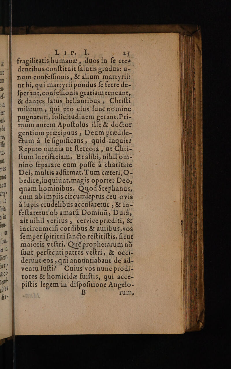 [Lo 1 P. er E fragilitatishumanz , duos in fe cree num -confeflionis, &amp; alium martyrii: ut hi, qui martyrii pondus fc ferre de- fperant,confcilionis gratiam teneant, &amp; dantes latus bellanribus, Chrifti militum., qui pro eius funt nomine pugnaturi, folicitudinem gerant.Pri- mum autem Apoftolus ille &amp; doctor gentium przcipuus , Deum pradile- &amp;um à íe figuificans, quid inquit? Reputo omnia ut ftercora , ut Chri- ftumlucrifaciam. Etalibi, nihil om- nino feparare eum poffe à charitate Dei, multis adftmat. Tum caeteri, O- quam hominibus. QuodStephanus, cum abimpiis.circumfeptus ceu ovis à lupiscrudelibus accufaretur , &amp; in- feftareturob amatü Dominü , Duiá, ait nihil veritus, cetvicepraditi, &amp; incircumcifi cordibus &amp; auribus,vos femper fpiritui fan&amp;to reftitiftis, ficuc maioris vcftri. Quéprophetarum nó funt perfecuti patres vellri, &amp; occi- derunt.eos , qui annuntiabant de ad- yentulufti? Cuius vos nunc prodi- tores &amp; homicide fuiftis, qui acce- pitis legem in difpofitione Angelo- | rum,
