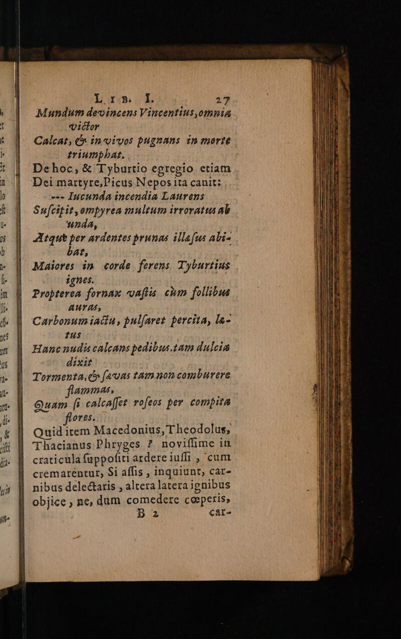 Mundum devincens Vincentius,omnia victor Calcat, &amp;&amp; in«ivos pugnans $n morte triumpbat. Dehoc,; &amp; Tyburtio egregio etiam Dei martyre;Picus Nepos ita canit; --- Iutunda incendia Laurens Sufcitit,empyrea multum irroratus ab nda, Atque per ardentes prunas illafus abi- bat, Maiores im corde ferens Tyburtius ( dgnes. Propterea fornas «oaftis. eium follibua AUT A4, Carbonum iacu, pulfaret. percita, la- fus | Hanc nudi caleans pedibus 14m dulcia dixit Tormenta,c» [acus tation comburere ammas, Quam [i calcaffet vofeos per. compita ores. Quid item Macedonius, T heodolus, Thacianus Phryges ? noviffime in craticula fappofiti ardere iuf , cum cremarentur, $i affis , inquiunt; car- nibus delectaris , altera laterajgnibus objice ; ne, dum comedere cosperis, : Baz car- Idcm ath tmn D e ja : RET L. - ENT. 2: *  T I Lc, di et moda. E: tone tar a mit GT. n d S e esi. cie)