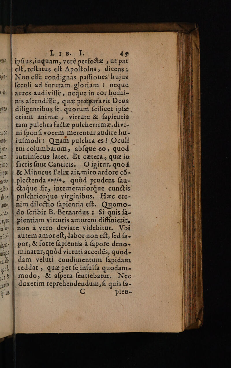 | Lnrem.L 4e I. : : | ipfius,inquam, veré perfe&amp;tz , ut par | eft, teftatus eft Apoftolus , dicens ; Non effe condignas paffiones hujus | feculi ad futuram gloriam : neque aures audiviffe , neque in cor homi- nis aícendiffe, qua prá&amp;para ric Deus etiam animz , virtute &amp; fapientia tam pulchra facte pulcherrima, divi- ni fponíi vocem merentur audire hu- iufmodi: Quam pulchra es! Oculi | tui columbarum, abíque eo, quod intrinfecus latet. Et cetera, quz in facrisfunt Canticis. |. O igitur, quod iq ! &amp; Minucus Felix ait, miro ardore có- | ; ^ »** | ple&amp;enda e»$ía2, quód prudens fan- Je &amp;aque fit, intemeratiorqQue cunctis jo [ pulchriorque virginibus. Fizc ete- a» |. nim dilectio fapientia eft. Quomo- f |. do fcribit B.:Bernardus : $i quis fa- :, ii | pientiam virtutis amorem diffinierit,. 44 | non à vero dewiare videbitur. Vbi ;i* || autem amoreft, labor non eft, fed (a- por, &amp; forte fapientia à fapore deno- jt |. minatur,quód virtuti accedés, quod- 41 | dam veluti condimentum fapidam qol, | reddat , qua per fe infulfa quodam- j modo, &amp; afpera fentiebatur. Nec duxerim reprehendendum, fi quis fa- pien-