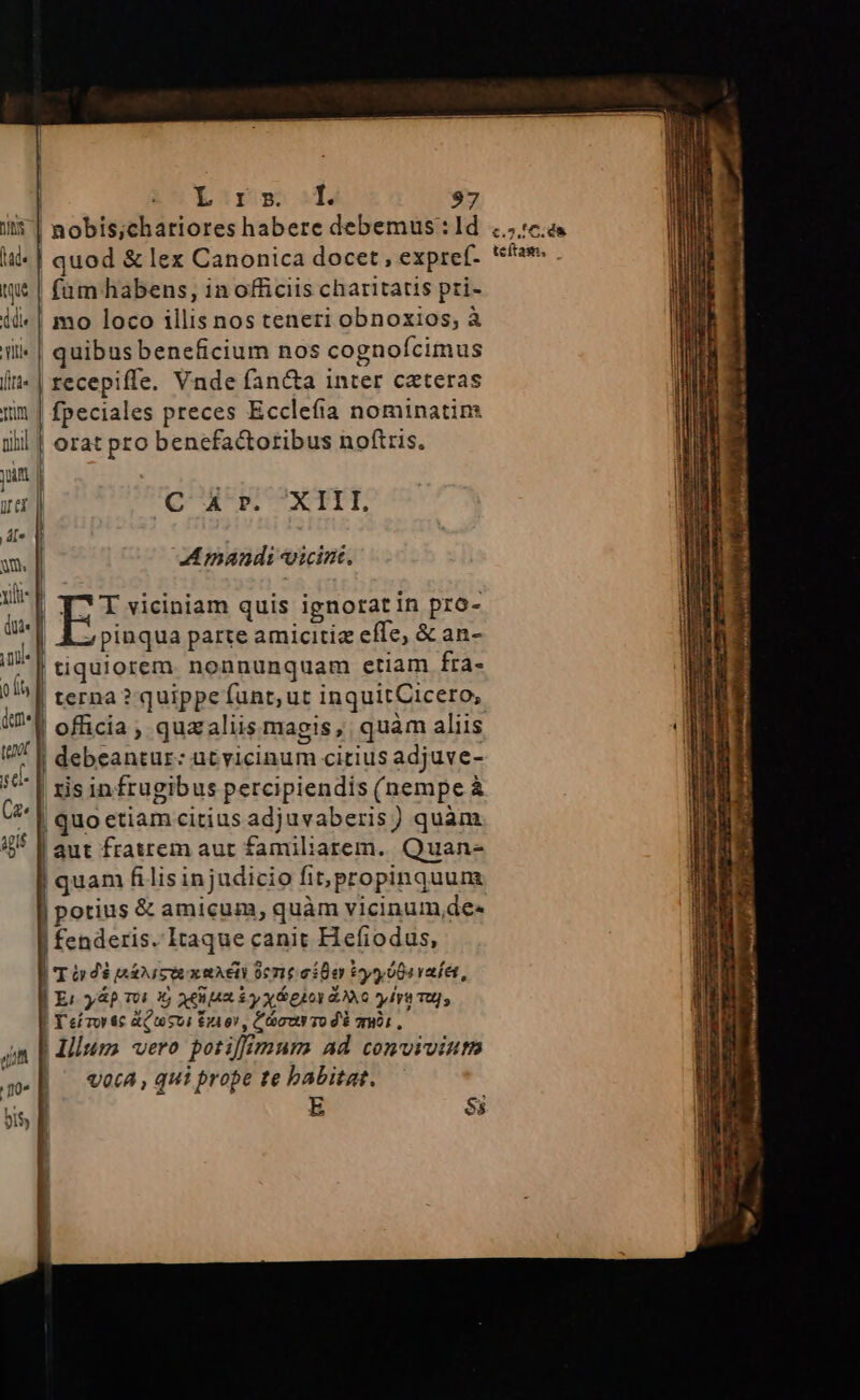 iit | nobis;chariores habere debemus : ld te | quod &amp; lex Canonica docet , expref- tw | fum habens, in officiis charitatis pri- ii«| mo loco illis nos teneri obnoxios, à ili» | quibusbeneficium nos cognofcimus ft» | recepiffe. Vnde fan&amp;a inter ceteras yim | fpeciales preces Ecclefía nominatin: iil | orat pro benefactoribus noftris. yim | d | C A p. XIII, d[v . y. |. Amandi vicini. ui p EI viciniam quis ignorat in pro- di«[ pinqua parte amicitiz effe, &amp; an- ng | tiquiorem. nonnunquam etiam fra- A ) De ? quippe funt; ut inquitCicero, 7V officia, quzaliis magis, quàm aliis : | debeantur: ütvicinum citius adjuve- '* | zis infrugibus percipiendis (nempe à | quoetiam citius adjuvaberis) quàm ii [aut fratrem aut familiarem. Quan- quam filisinjudicio fit, propinquunt | potius &amp; amicum, quàm vicinum,de- | fenderis. Itaque canit Hefiodus, TO d$ BÁN SUE x AE dene oia ty $94 yafei, | Er y&amp;p T0 3 aee Ey x eiov o y lra Tu; ! T ef Tor $6 &amp;Pusui d £r, Ccur To d$ gói, 4n | Humo vero potiff mum ad conviviutn || vec, qui prope te babitat. sis f E 8s £.5.1C. dà teítam,