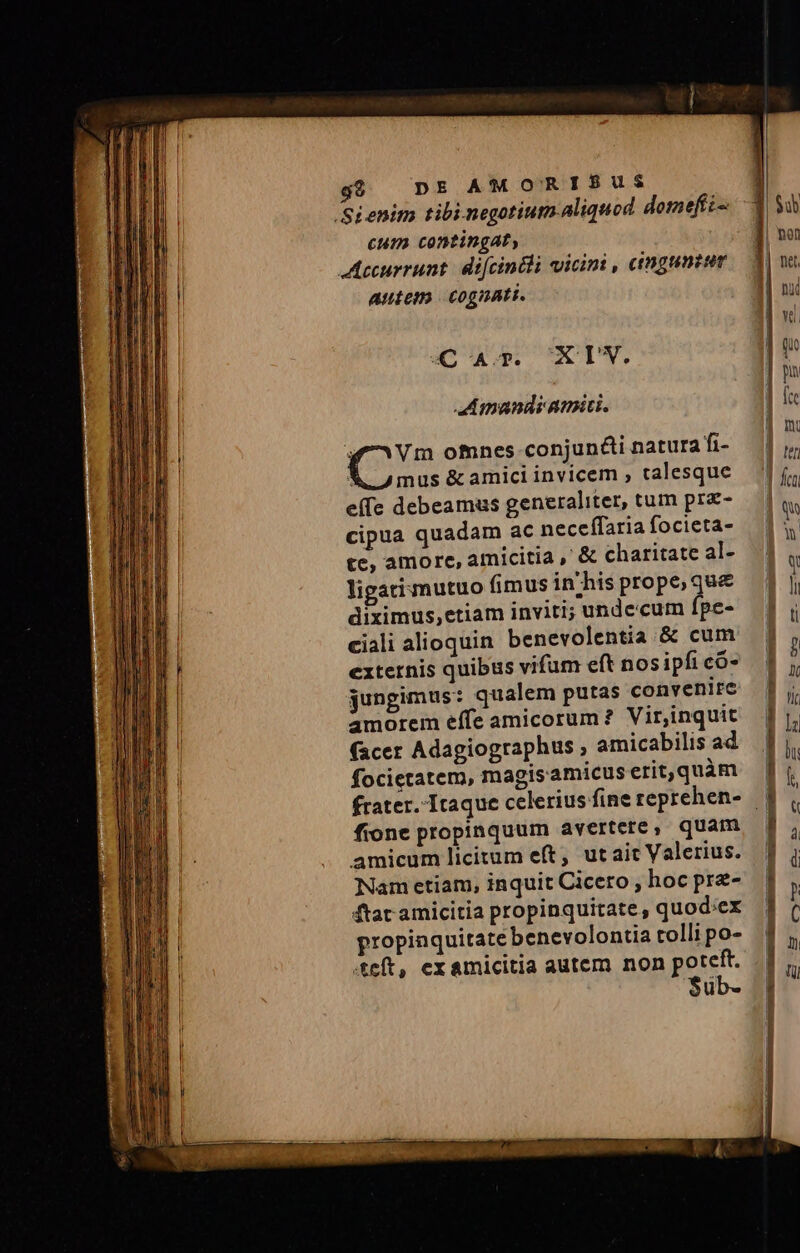 Sienim tibi negotium aliquod domefti- cum contingat, Aecurrunt: difcintli vicini , eimgunzum Autem cognati. CA. XIW. amandi amici. pos omnes conjun&amp;i natura fi- A mus &amp; amici invicem , talesque e(fe debeamus generaliter, tum prz- cipua quadam ac neceffaria focieta- te, amore, amicitia , &amp; charitate al- ligati mutuo fimus in'his prope, que&amp; diximus,etiam inviti; undecum fpe- ciali alioquin benevolentia &amp; cum externis quibus vifum eft nos ipfi có- jungimus: qualem putas convenire amorem effe amicorum? Virjinquit (acer Adagiographus , amicabilis ad focietatem, magisamicus erit,quàm fione propinquum avertere, quam amicum licitum eft, utait Valerius. Nam etiam, inquit Cicero , hoc prze- ftar amicitia propinquitate, quod:ex propinquitate benevolontia tolli po- teft, ex amicitia autem non poteft. $ub-