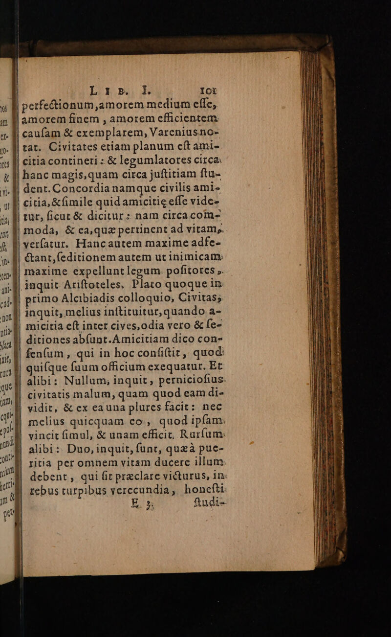 jer &amp;l LO gm. Ict inquit Ariftoteles. Plato quoque in micitia eft inter cives,odia vero &amp; fe- ditiones abfunt.Amicitiam dico con- uifque fuum officium exequatur. Et alibi: Nullum; inquit, perniciofius. civitatis malum, quam quod eam di- vidit, &amp; ex eauna plures facit: nec melius quicquam eo, quod ipfam: vincit fimul, &amp; unam efficit, Rurfum: alibi :: Duo, inquit, funt, quzà pue- ritia per omnem vitam ducere illum rebus turpibus verecundia, honefti