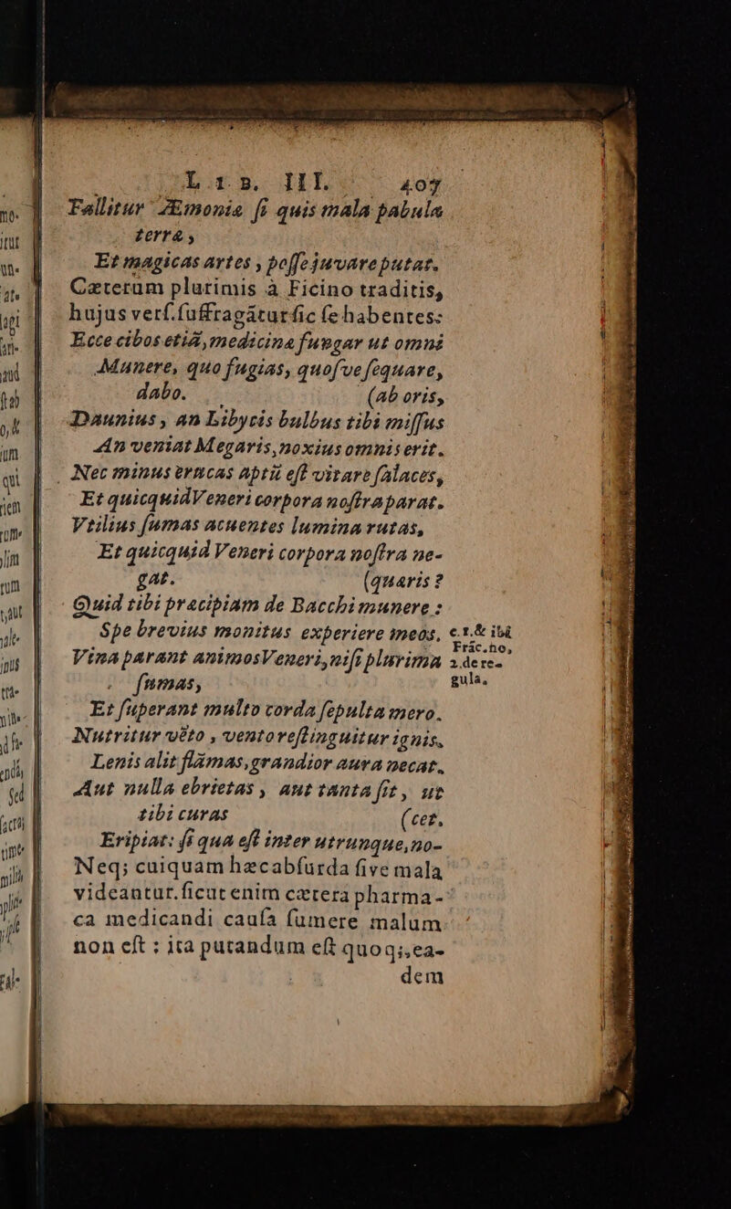 L.r». IIL ' 4o7 Fallitur Z&amp;monia fi quis mala pabula Zerra Et magicas artes , poffe jwuvareputat. Caterum plurimis à Ficino traditis, hujus verf.fuffragáturfic (e habentes: Ecce cibos etii, medicina fuegar ut omni Munere, quo fugias, quofve fequare, abe. .— (ab oris, Daunius , 4n Libyris bulbus tibi miffus «4n veniat Megaris,noxius omnis erit. . Net minus ermcas apti ef virare falaces, Et quicquidVeneri corbora noftraparat. Veiius famas acuentes lumina rutas, Et quicquid Veneri corpora noftra ne- gat. (quaris ? Qywid tibi pracibiam de Bacchimunere : Spe brevius monitus experiere ines, Vina parant aninosVeneri,nt[i plurima . fmmas, Et fuperant multo corda fepulta mero. Nutritur veto , ventoreflinguitur ignis, Lenis alit flámas,grandior auva necat. Aut nulla ebrietas , aut tanta fit, ut zibi curas (cez. Eripiat: (i qua eft inter utrunque,no- Neq; cuiquam hecabfurda five mala videantur.ficut enim cztera pharma- ca medicandi caufa fumere malum non cft : ita putandum eft quoq;,ea- ETT e adu Eu Er nre ——— er JILIS duos, 3 x S157 9 Pia jy iyi rh ATROREARRYequ i tm So coe gibtes o He aer ten pu Mec d A LU MÉ RURg d im j dicte
