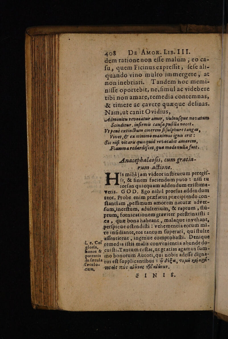 dem rationenon effe malum ; eo ca- fu, quem Ficinus expreffit, fefe ali- quando vino malto immergere , at noninebriari. Tandem hoc memi- niffe oportebit, ne,fimul ac videbere tibi non amare,remedia contemnas, &amp; timete ác cavere queque definas. Nam;ut canit Ovidius, v4Admonitu revocatur atmor, vulnu(que novatuns Scinditur . infirmis can(a pulilla nocet. Vt pene extinBum cinerem fi (ulphure tangas, Vivet,Q7 ex minimi maxirnus ignu erit : 1c nifi vitaru quicquid revocabit amorem, Fiamma redarde[cet,qua modoriulla fut. AAnacepbalao[fis , cum gratia- vum acne. Y gyi:mibijamvideorinftictutum peregit- H: &amp; finem faciendam puto : nifi cu torfaa quicquam addendum exiftima- veris. G O D. Ego nihil prorfus addendum reor. Probe enim prafatus precipiendo con- ftantiam ,peífimum amorem naturz adver- fum,inceftum, adulterium, &amp; raptum , ftü- prum, fornicationem graviter perftrinxifti : €a , quz bona habeant , malaque invchant, perfpicae oftendiíti : vehementiaeorum mi- te in(diante,eos tantum fuperari, qui ftulte à .'alfentiteat , ingenue comptobafti. Denique vi M remedia iftis. malis convenientia abunde do- Eonor&amp; cuifti-Tancum.reftat,ut gratias agamus fum- otentía tno bonorum Autori,quí nobis adeffe digna- nitens tus eft (applicantibus : &amp; dfe, viu xg] x6* cum, 77.05 uiavec vfd edo, E I N I $.