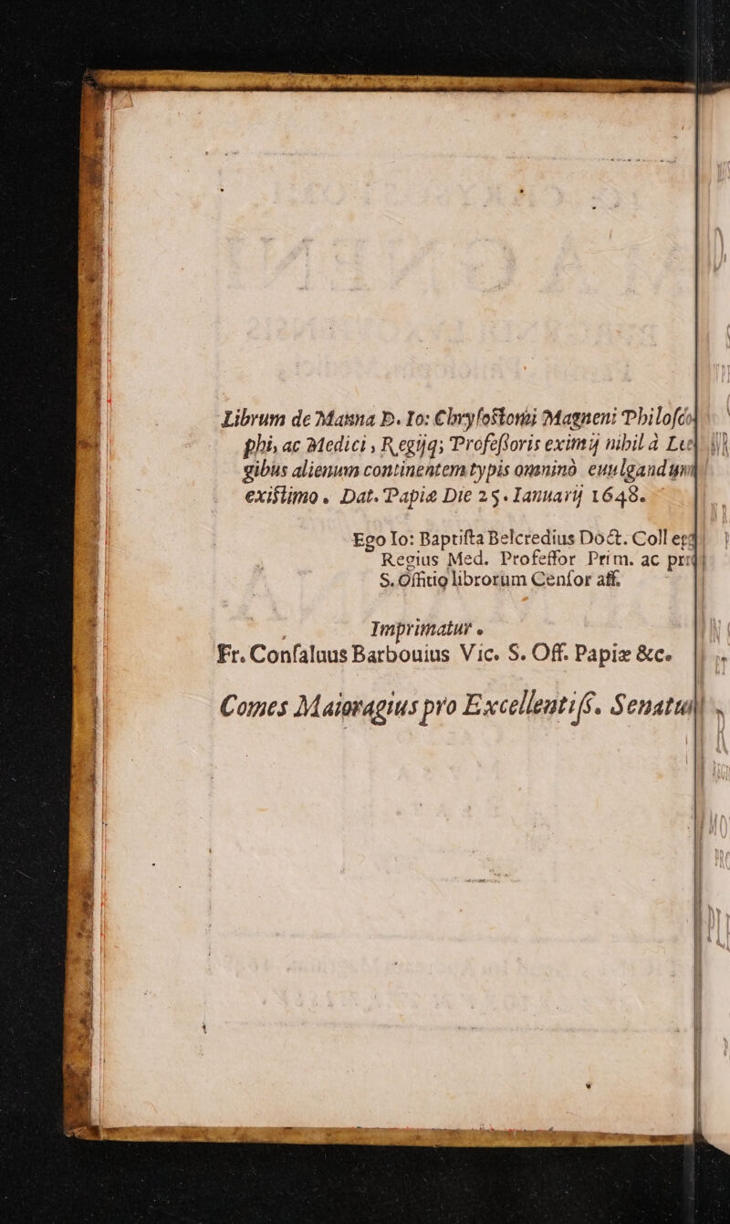 Librum de Masa b. Io: Cbyyfostonoj Magneni bilofc; phi» ac 32edici , R egijqs Profefforis eximi nibil d Lej 4j] gibus alienun continentem typis ounino. eunlgandu exiflimo . Dat. Papi Die 25. Ianuarij 1648. Ego Io: Baptifta Belcredius Doct. Coll egt Regius Med. Profeffor Prim. ac prid) S. Offitio librorum Cenfor aff. Imprimatur « Fr. Confaluus Barbouius Vic. S. Off. Papi &amp;c. Comes Maioragius pro Excelleuti(f. Senatui)