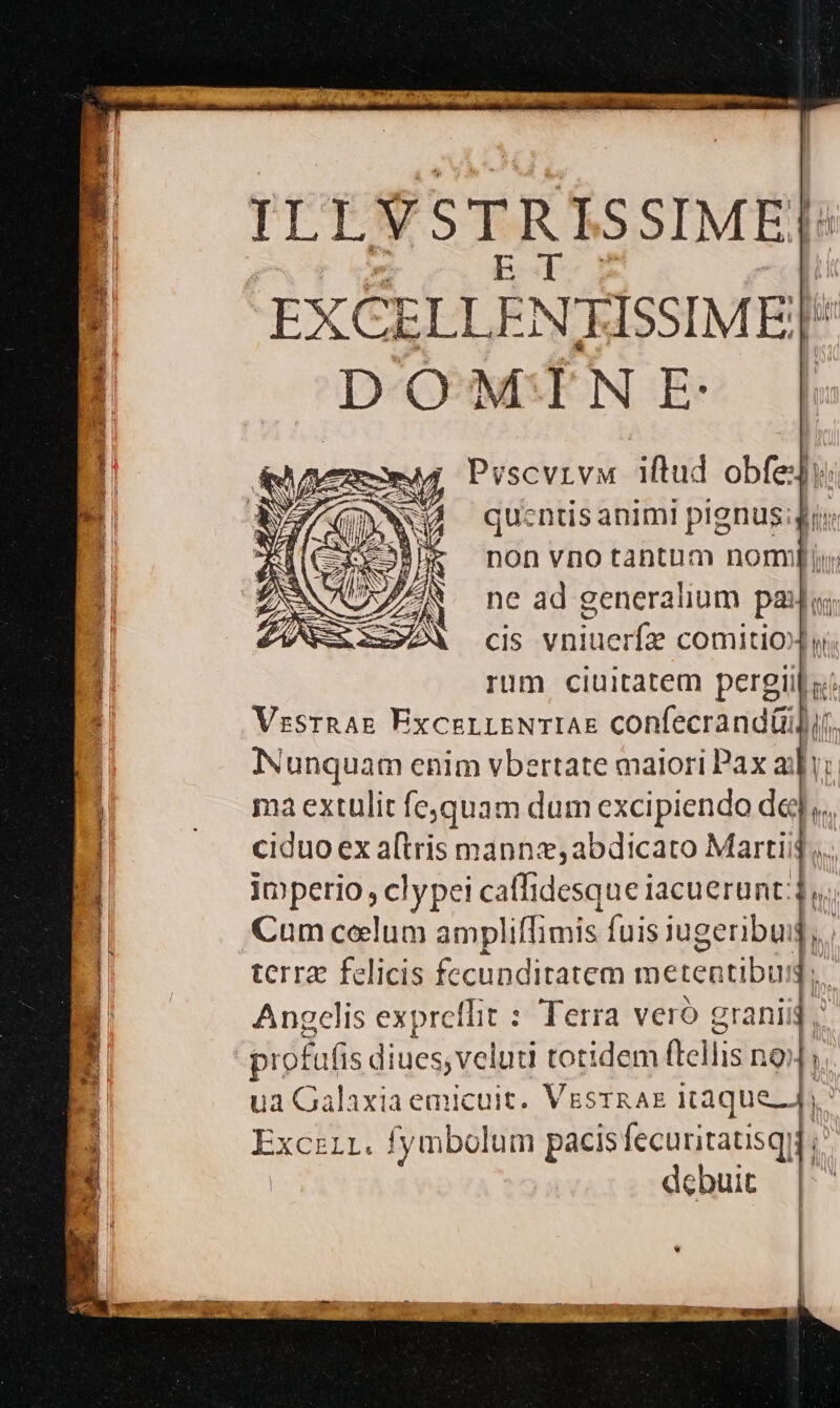 ILLVSTRISSIME| [ ; SE PCIE: : |j; DOMINE: Pvscvrvu iftud obfedy; quentis animi plgnus:giur non vno tantum nomnmi ne ad generalium pau cis vniuerfz comitioX yi; rum ciuitatem pergiil sí VzssrnAg ExcerrsNTIAE confecrand(ilf. d Nunquam enim vbertate maiori Pax aii; ] |. maextulit fequam dum excipiendo dq], | ciduo ex a[tris manns; abdicato Martij... a imperio clypei caffidesque iacuerunt;] EB Cum celum ampliffimis fuis jugeribuig,, Bi 0 term felicis fecunditatem metentibus,, B Angelis expreffit : Terra veró graniig td profufis di iues veluti Cotider (tellis noli ua Galaxia emicuit. VesrRAE itaque], ExcziL. fymbolum pacis fecuritatisqii ;' | debuit | | |