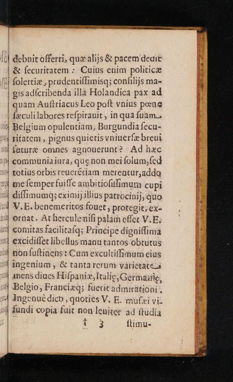 15] debuit offerri; quz alijs &amp; pacem deait | &amp; fecuritatem - Cuius enim politicz MH folerti? ; prudenciffimisq; conlilijs ma- M | gisadícribenda illa Holandica pax ad ' | | | quam Auftriacus Leo polt vnius poeae | Ízculilabores refpirauit , in qua fuam., 4 Belgium opulentiam, Burgundia fecu- !!4 ritatem , pignusquieris vniueríz breui il fatur omnes agnouerunt? Ad hec ij communiaiura; que non mei folum;fed 1/4 totius orbis reucrétiam merentur,addo il mefemper fuiffe ambitiofitfimum cupi 1/4 diffimumq; eximi illius patrocinij, quo i V.E. benemeritos fouet protegit; ex- 1j ornat. At herculemifi palam effet V. E, i comitas facilitafq; Priacipe digniffima :tj excidiffet libellus manu tantos obrutus 74 nontuftinens: Cum excultiffimum eius 9 ingenium , &amp; tanta rerum varietate. | 14 anens diues Hifpanizsl talie, Germazrie, j i Belgio, Francizq; fuerit admmátioni . j| i4 ingenué dico , quoties V. E. müfzi vi. L il fundi copia fuit non leuiter ad (tudia E