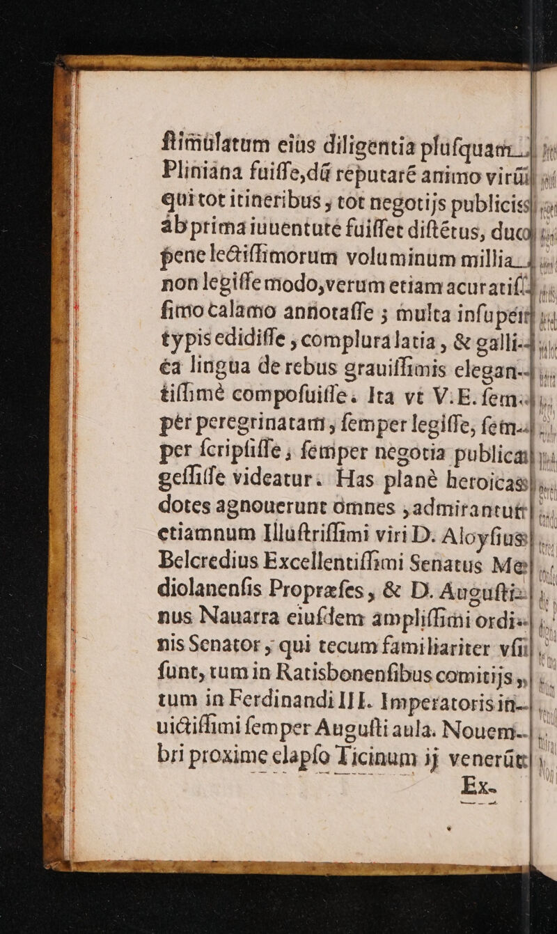 ftimülatum eiüs diligentia plufquam.] Pliniana fuiffe,dá réputaré animo virüi) qui tot itineribus ; tot negotijs publicis; abprimaiuuentute fuiffet diftétus, duc lí fene lediffimorum voluminum millia: |. non legiffe modo,verum etiam acurati( M fimo calamo antiotaffe ; multa infupeir y. typisedidiffe compluralatia , &amp; galli-4;,; éa lingua de rebus grauiffimis clegan-J ,.. tifimé compofuitfe. Ita vt V.E. fem. ptr peregrinatami, femper legiffe, fetn.4 per fcripfiffe ; femper negotia publica y; geílife videatur. Has plané heroicaa);... dotes agnouerunt ómnes jadmirantut:|;.. etiamnum Illuftriffimi viri D. Aloyfius|... Belcredius Excellentiffimi Senatus Maj... diolanenfis Proprefes , &amp; D. Auguftis| ,. nus Nauarra eiufdem ampliffimi ordi«| ;.: nis Senator , qui tecum familiariter vii] funt, tum in Ratisbonenfibus comitijs ,| ..- tum in Ferdinandi IHE. Imperatorisit-.| uictiffimi femper Augufti aula. Nouem;... n bri proxime clapfo Ticinum jj venerüt;| SS HARNESS MR Ez 7 *—L—