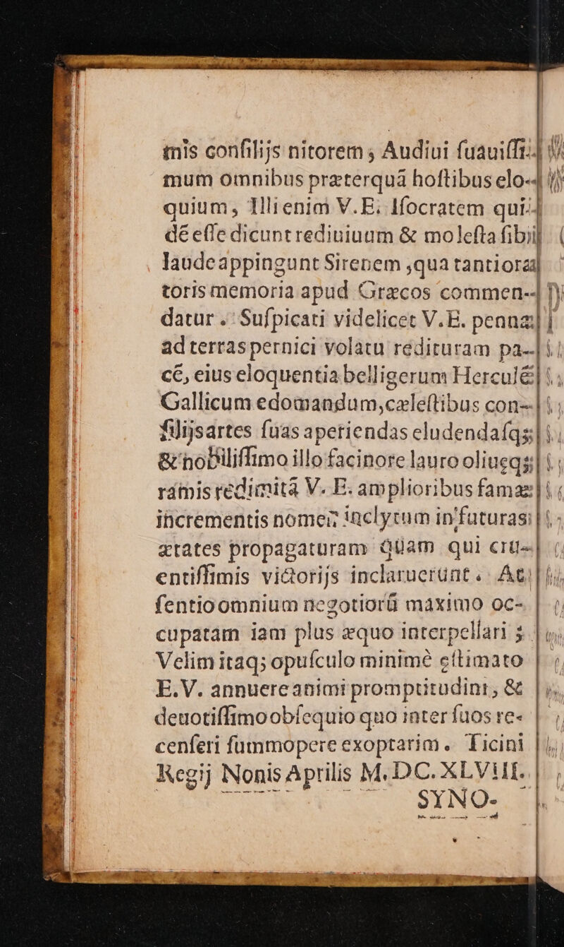 E TY - mis confilijs nitorem ; Audiui fuauifft;] 0 mum omnibus praterquáa hoftibus elo-4 //j quium, 1llienim V.E; Ifocratem qui.j déefledicuntrediuiuum &amp; molefta fibi]. ( laudeappingunt Sirenem ,qua tantiorad l toris memoria apud Graecos commen-4 fy datur . Sufpicati videlicet V.E. penna | adterraspernici volatu rediruram pa-.] i. ce, eius eloquentia belligerum Herc ule. Gallicum edomandum, casfeflibus con--| i filijsartes fuas earlendis dhndendafqgli j &amp;' noDilliffimo illo facinore lauro oliueqs; u ramis redimita V. E. V gei o famaz|! incrementis nome; inclytum in futuras; l: gtates propagatüram QUüam qui crg«| entiffimis vi&amp;orijs inclaruerunt «| Ati | fij fentioomnium negotiorü máximo oc- | cupatam iam plus zquo interpellari 5. | v; Velim itaq; opuículo minimé e stima re | E.V. annuereanian promptitudini , &amp; h deuotiffimoobíequio quo inter fuos re« |. ; cenferi fümmopere exoptarim .. Ticini
