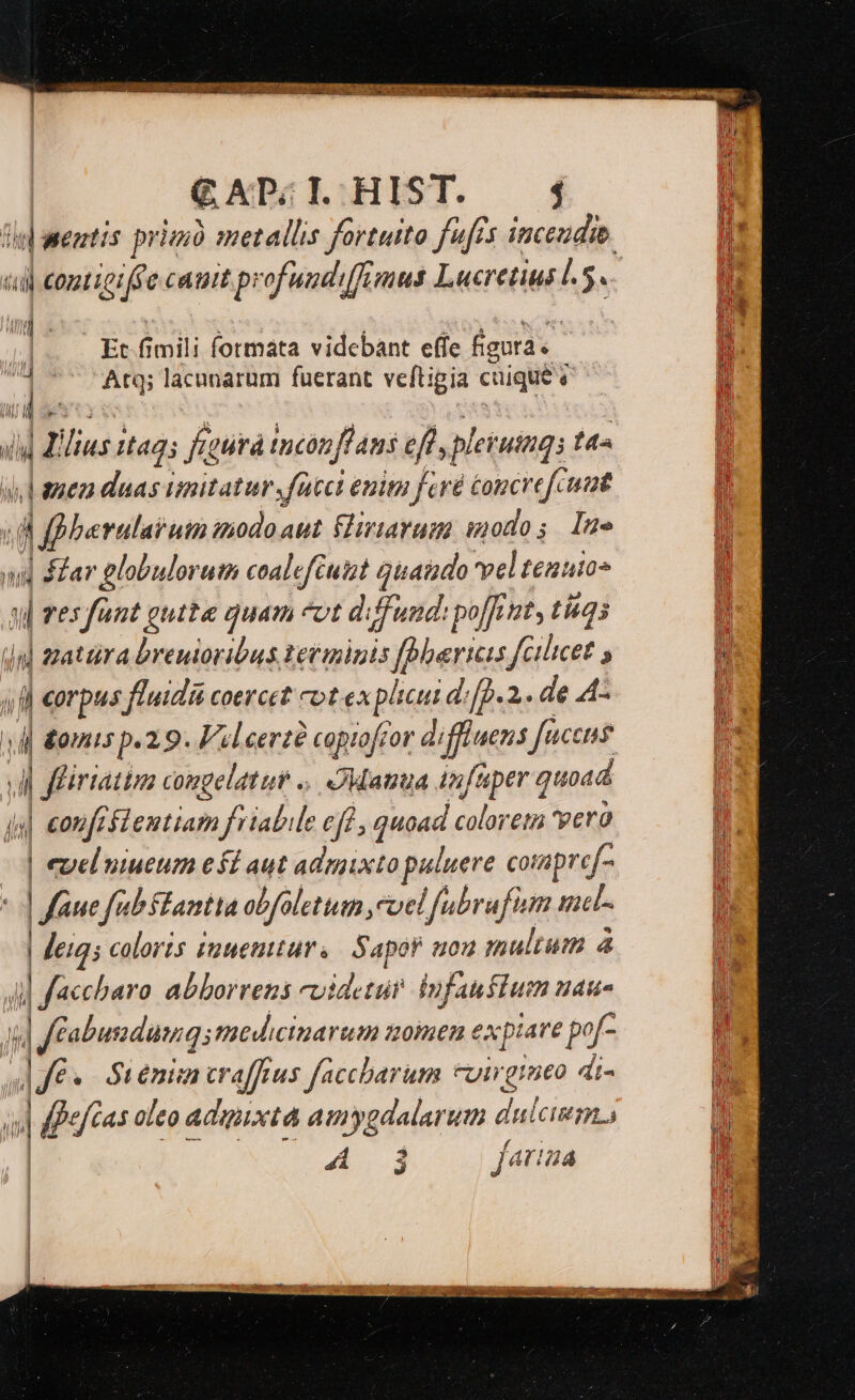 d wenti is prim metallis fortuito fufis inceudie. il rong ccait profundi(fimus Lucretius l5. | Et UE formata videbant effe Égura.- 1 Atq; lacanarum fuerant veftigia caque à ;nj h SM: iid jme duas imitatur, fate enim fcré éoncrefcuat berulaiuin znodoaut (riarum: modos Ine nd ip globulorutn coaleftuizt quando vel tenuio- | res fant gutta quam vt diffund: po[fint, tiq m ] zatüra breuioribus. Ietminis fbherias fc 3, ilicet $ 4f eorpus fluidi coercet cot explicui dip. 2. de A- 4| &amp;omis p. 2.9. Fil eerzé ? copiofzor di iffluens faces ll firtattzs congelatut .. Matrua infuper qu toad js €0t y feflentiam friabile eft , quoad coloreta 'yero | eyel niueum efi aut admixto puluere compref- «d | fane fub stantia obfalettum ,cvel fubrufinm met- | eig; coloris iuuetturs Sapof uou multum à il ] facchbaro abborrens cuidetur iufauftum nau- l m Jfabundung; medicinarum azomen expiare po/- ]Jfé«- Su enin traffeus faccharum cuirgineo di- » | fefcas oleo adimixta amygdalarum dulci. p 3 fat! 44