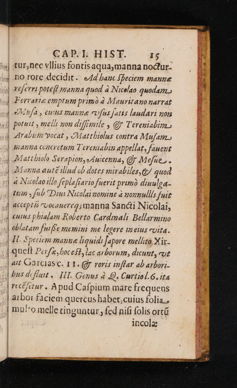 dium — — CADP.TI. HIST. I$. tur;nec vllius fontisaqua,manna nodtur- fDeciem anne referri poteft mamma quod à Nicolao quodam. Ferrarte emptum primó d Mauritano narrat eAIUÍAS, CHI IMADI&amp; COÍ[Hs jJatts laudari z0 potuit , melli gon aiffisuile , Qf Terenialim Arabia vocat , JMattbiolus contra M ufAm . unanua concretum Terenabin appellat, faueut Matt biolo $ éT4p101, eAHICEDUA, (9; M efae , e AMauta auté iind ob dotes mirabiles G7 quod 4 Nicolao tllo feplaffarto fuerit prim dinulea- accepté cuocauereg; manna Sancti Nicolai, cutus pbialam Roberto Cardimali Bellarmino oblatam fuiffe memini tue legere tn eius vita. | atbor faciem quercus habet,;cuius folia, mu/*o melle ringuntar ; fed nifi folis ortü incola Mietit hr UO