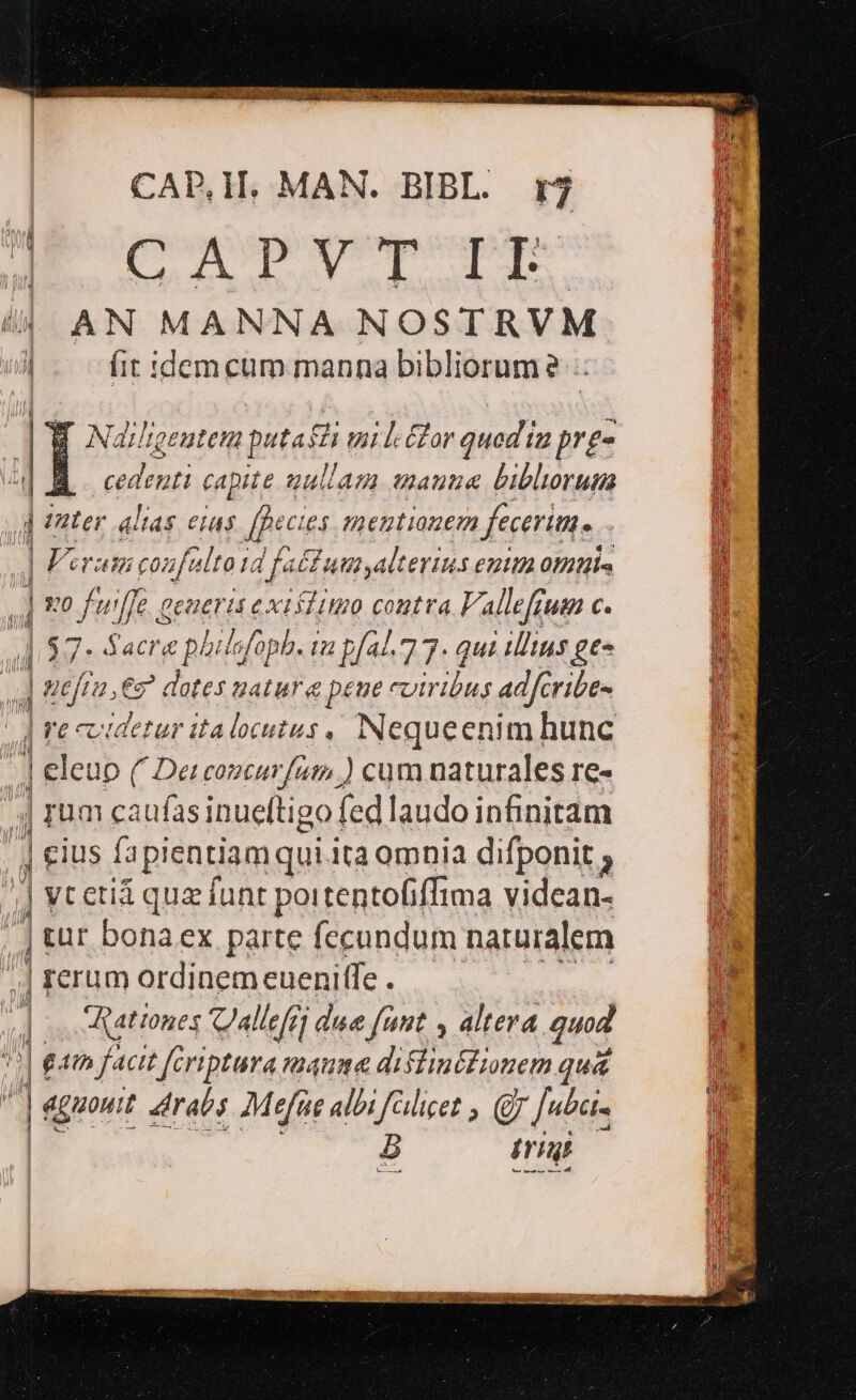 ios dwvxs orav IU PEKIN Pee eM Macte ome DUI | CABM,. MAN. BIBL. rj | EOD uld B 4| AN MANNA NOSTRVM n i (it idem cum manna bibliorum? H E Najlgeutem puta ei umi l-&amp;lor quod ia prg- À cedent eife uullam wmauue biblorum 1 Unter alias CIAS [pe £4 mezgti 0E fecerim. | Veram confe Ito id f, fa£fuusalterius enim otis ' | iti fu j/ a SPEC xt idituo contra Fallefjuen C. 1 57- Sacra phuafc fopb. Iu p/44. 77: gue Litus ges n W 9t fru. er dotes uatur « &amp; péue cotribus adfcribe- : ! | *€*c videtur italocutus , Nequeen Uum hunc E | | eleuo (/ Dei consurfam ) cum naturales re- H | rum caufas inueftigo fed laudo infinitam ji 1 | eius fapientiam qui.ita omnia difponit ; | vcetiá qua funt poitentofiffima videan- | tür bonaex parte fecundum naturalem | rerum ordinem euenitfe . | ] Ratones CJallefe due fant , altera quod it | eam facit Jeriptura mauma difiinéfionem quá ^ |^ aguoutt drabs Mefüs albi falicet , Q7 [«ta- | 5 irt Im. eres