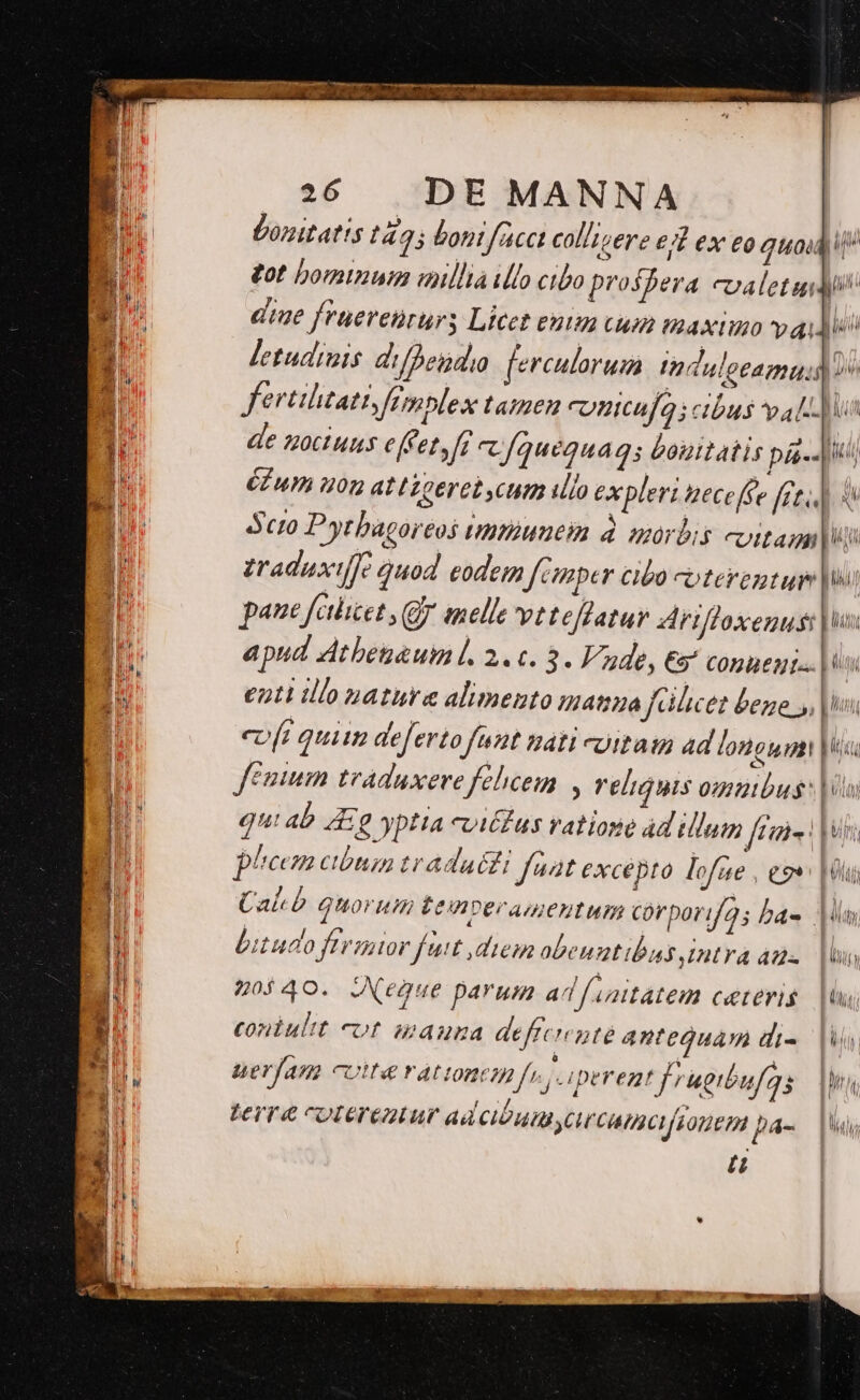A Donitatis t4. 25 bontfacc collizere ed ex eo quodi OB : £ot bominum millia illo cibo prospera calet » Ht die fruereururs Licet entm cum maximo vadis | / j letudinis difpeinda ferculoruim ind, ul ptam. do H. fertihtati fimplex tamen conicafas cibus alli de zoct uns efCet, ff c [quequag ; bonitatis pis Aiii CE ua u0n at Lzeret cum ilo expleri teceffe [et » | Scio Pytbagoreos Untüuueim à aórbis evitan T | Li adaxifje quod eodem f cimper Clo Coterentup pi | paue fcilicet 5 Gg nelle vt teffatur driffoxenus: LU l : apud Atbetauml. 2. c. 3. Vade, €5 Conueni«. | o Ju enti illo nature alimento manua ilicet bene y, pun | | coft quii deferto 62 Dá4tl coitaig 4d longum! Tm | n fenum tvaduxere felicem , reliquis 0ntbus: L li j gu: ab A £ yptta vitas ratione ad illum ficis: | uhi Ó phecm cibum tradat fat excepto lofae , ev Hi | | | Cabo Quorum temveramentum corporif2; bae M H bitudo feror fut diem obenutibaus intra dms |o : 'l | 5o$40. JNegue parum ad f initátem COELOTH S. uU i d | Coniultt eft Mamuna defrcienté antequam di- ld  | I ueram cott rattonci fj. iperemt frugibufa s dus [i ! | terre coterentur adcibumycrcamcfiouenm pa- |Wus [t