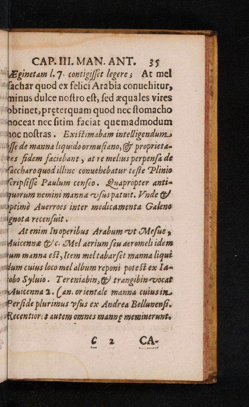 | CAP.HI. MAN. ANT. 3j i VWMEginetam l. 7- coutigiffet legere; At mel i fachar quod ex felici Arabia conuehitur, n minus dulce noftro eft, fed zquales vires p Ibbtinet;preterquam quod nec ftomacho i| 'ihoceat necfitim faciat quemadmodum  ühocnoftras. Exifzsabam iutelligeudum., ?  € de mauna liquido ovimu[rano, (Jf proprieta- fes. fedem Jadinbant ; at ve melius perpeufa de ilickaeded illinc comuebebatur tefle Plinio tféripliffe Paulum cenféo.. -:Quapropter anti- j i viguorum nemin manna cofas patmtt, Vade 8 l prime Auerroes inter medicamenta Galeuo  ilgnota recenfuit ^  w|- Me enim Inoperibus Arabum cot OMefue j wiMaicenme &amp; c. Mel aerium feu aevomeli idem ! ulum manna e$, Item mel tabatfet mana ligu£ ji anro cuins loco - album reponi potefi ex Ia Ü lobo Syluio.. Tereniabin g/. trangibin: roocat 1 In bduicenna 3. (Lan. orientale manua cuiusin, i vtPerfide plurirzus vfus ex Audrea Bellanen[f. Hh] vecenttorcs autem omues taanug viemiuerunte !. MP) nb C z Ci lo D $. du LIN uu dis