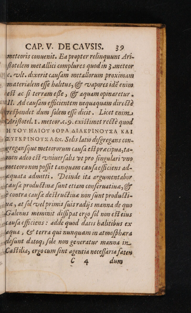 |meteoris conuenit. Ea propter relinquunt Art- Uijes cade. dixerit caufam aetallorum proximam | depaterialem effe baltus, (jJ cvapores ide enima lef? ac ft terrame(fe , (0f aquam opimaretur . ULT. Ad caufam efficientem uequaquat direéZà üirespoudez dum folem effe dicit .. Licet emm. Wedriffotel. Y . meteor.c. 9. existimet re£à quod H TOY HAIOT $0PA AIAKPINOTZA KAI I-IEYTEKPINOTZA£. Solis latio d'iferegans cou- qulgreganfoue meteororum caufa est precipuastas. dipsen adeo est FUnuer [alis vt pro fiagulari vuo vliEeteoro non po[fat tanquam caufaefficiens ad- upau/« produ&amp;£iie fant ettam coferuatiue, Qr JlP contra caufa defiruf£iue non funt produ££i- ipta » at fol cuel primis fuis vadzjs manna de quo Galenus meminit. diffipat ergo fol nom efl eius qitaufa efe ciens : adde quod. datis balitibus ex ] daqua , €2 terra qui nunquam i atinofbbera a lefant. dato; fole mom generatur manua in. MCa Ella, ergo cum fet ageutia nece[Jarta faten | C 4. dun | | | A