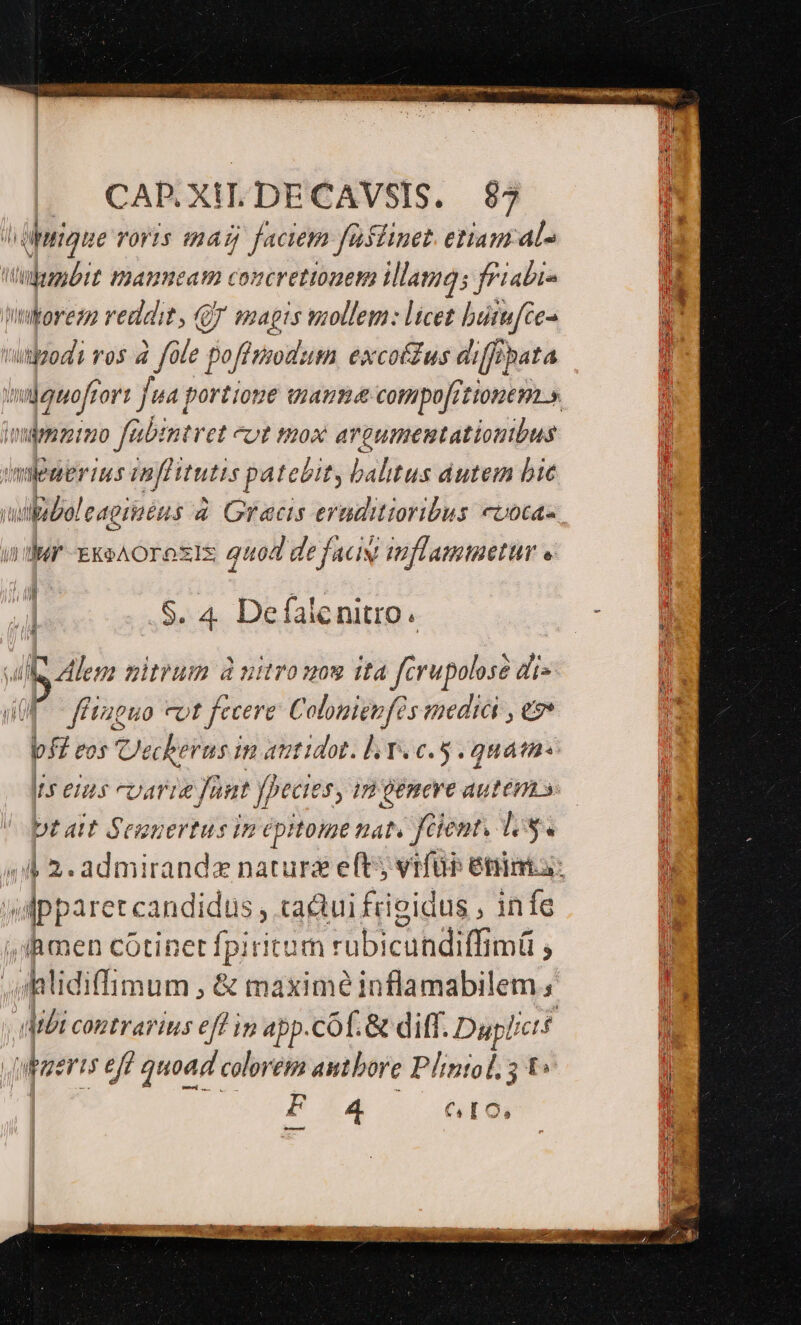 | CAPR.XILDECAVSIS. $7 hüptigue roris mag faciem fai flinet. etiam al^ Wbumbit maaumeam concrettonem illamgs fPiabi- Wtoreza reddit, QJ smapts mollem: licet butufte- mitbodi ros 4 fep poffiodum excoffus diff fhata mgenofrort fua; portione wiamme compo[rtionem.». minmimo fabintret eot toox argumemtationbus mlenermus inflitutis patebit, baltus dutem bie upiboleagiaéus à Grecis eruditioribus cvoca« udur ExoAOrosIs guod defacw mflammetur « .S. 4. Defalenitro. Je lens mitrum à vitro now ita fcrupolose di» ffiaguo cot fecere: Colonieufés mediài , e f£ vos Uecherus im autidot. l Tec. quam Is enis carie faut fpecies, im gemere autem s DL ait Seunertus in épitome nat. fient, lo. (A 2. admirandz nature eft vrfür éninta: wipparet candidus , ca&amp;ui frieidus , infe , JAmen cótinet fpiritum rubicundiffimü ; oatidiffimum , &amp; maxime inflamabilem : dbi contrarius eff ip app.cof. &amp; diff. Dupf! fcf qupaeris eff quoad coleret autbore Plintol, 5 t F 4 GIO,