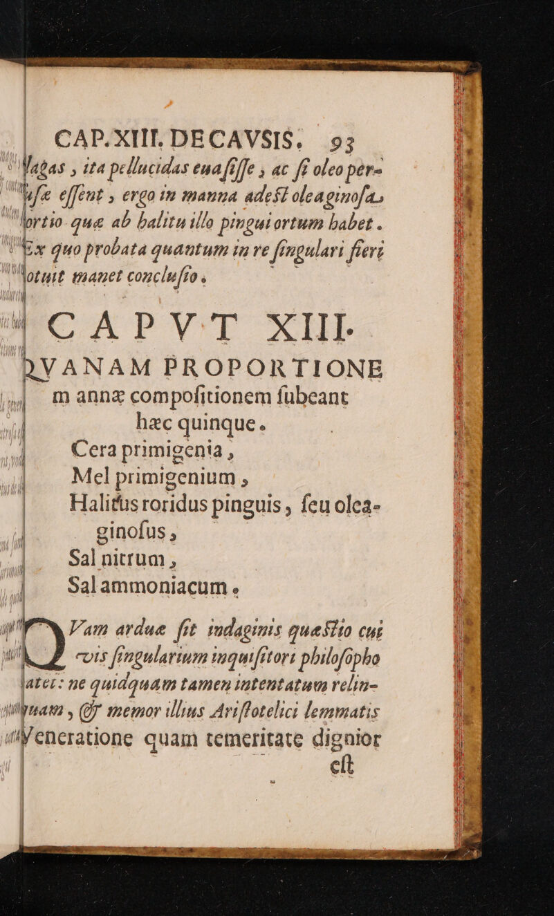  e x EE CADP.XIIT. DECAVSIS, 93 Mapas , il pellucidus eua fi (Je » ac ft oleo per d uz e[[ent » erga im mana adest oleagimofa, JA lortio- que ab balitu illo pingui ortum babet . M [ Ex Quo probata quantum i in Ye / ngulari fier 4 Aorurt manet conclu 0. CAPVT XIII- DVANAM PROPORTIONE i m anna compofitionem fübeant j hac quinque. Cera primigenia , | Mel primigenium : | Halifusroridus pinguis , feu olea- | ginofus , Sal nitrum , | | Salammoniacum. 1 hi T | ' | l A^, u] n / /3 NH /3 il. ud Vam ardue fit sudagimis quesito cur KZ. cis fingularium muquiftort philofüpho later: ne I tamen tatentatum relia- ailymama , Qj memor illus Ariffotelici lemmatis dilesations quam temeritate dignior