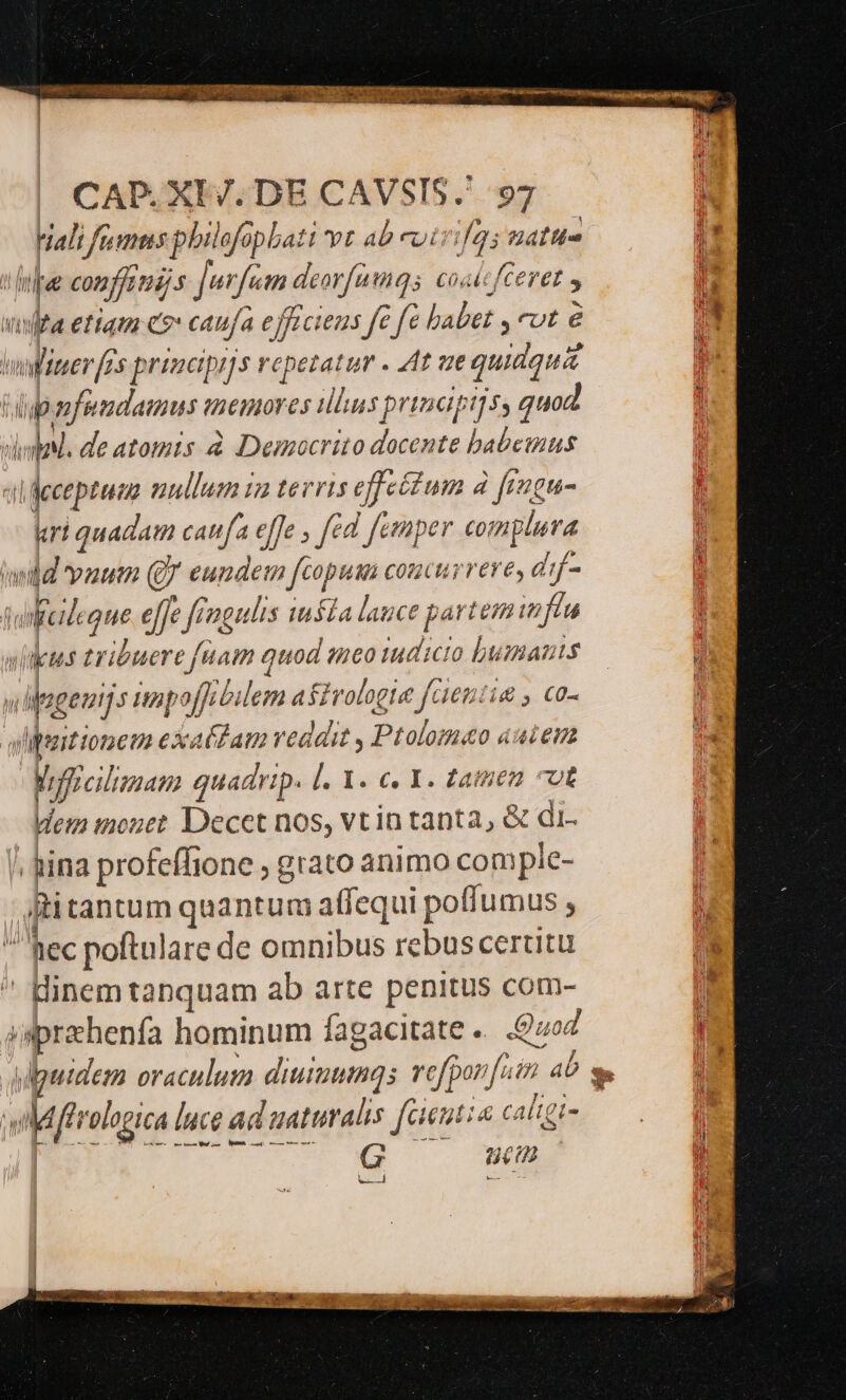 ds ERES GARE Ar^ or ar rM T an VANSENCU SU aen e : . S WEIT RE MES OEEPALAR ER: | CAP. XE/. DE CAVSIS.' 97 i Hali fuimus philofopbati vr ab cuir. Jfgo attis hte confjonijs Jurfam. deorfumq; coalcfCe T n i etam co caufa ej TL CIE2S fe e fc ed eut é ; wliner s principijs repetatur . 4t ve quidquid tup nfundamus memores illus principi]s, quod didal. de atomis à Democrito Re babemus «i jeceptuma v nullum in terris effeétum d frngu- kart quadam can fa effe , fed femper complura dd vaum (Jr eundem fcopum concurrere, d:f- j feilique dije rage iusla lance e partent 7 | vi us tribuere fuam quod meo tudicto bumants —  dMagenijs imp offibi lem astrolgia fe: i£ , C0- il Mpaitionem exatdam veddit , Ptolomaeo auiem ID frcitmanm quadrip. l. X. c. I. tamen cot Wem mouet Decet nos, vtin tanta, &amp; di. -hina profeffione ; grato animo comple- jh tantum quantum affequi poffumus Á Rec poftulare de omnibus rebus cerutu  Hinem tanquam ab arte penitus com- sprzhenfa hominum fagacitate «. 9702 ' upuidem oraculum Lui vofponf. fem aU Mis logica lace ad uaturalis fatur &amp; caligi- ue (2 ui RE s