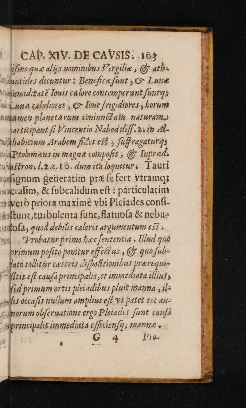 CÀP, XIV. DE CAVSIS; i63 | | Mjsro que alijs nomibus Vereilie , Qr atba ; | Widautides dicuntur $ Beucficafunt €» Lutsé  Viariditaté € [ouis calore cotitemperautfautgs * WLuna calidiores , 9 Toue frigidrores , borum : namen pacta din coutunélaia naturam Varttcipaut ff Vincentio Nabod t jf. 25 (92 AL. tillbabicium Arabem fizes eft 3 fü fü frquturds tik Ptolorneus im mágna coimpofrt , (Bj Tup red. vidil 2... 10. dum it loguttur . Tauri | fignum iiir pra fe fert vtramqs l wdiralim, &amp; fubcalidum eft ? párticulatim | iiveró priora maxim vbi Pleiades confi- ccena enta fütit flatuofa &amp; nebus ulofa, eizod ) debilis caloris ai ergumeutum eff. m Probatir primo bec Jeutettia « - Illud 2uà primiim pofito ponitur t effeítus , y quofub- Mato callitàr catévis Jifpofitiombus prerequie Mitis eff caufa p brincipatis, et ummediata ilius, Med primum ortis pleiadibus put imáyma , il^ uinlles décafes aullum atnplius eff et patet tot am- | eillirórtm ob[ermatione ergo Pletades fuut caufa E. ' iprimipa immediata effdexfa; mange . U 4 Pr. hc ü