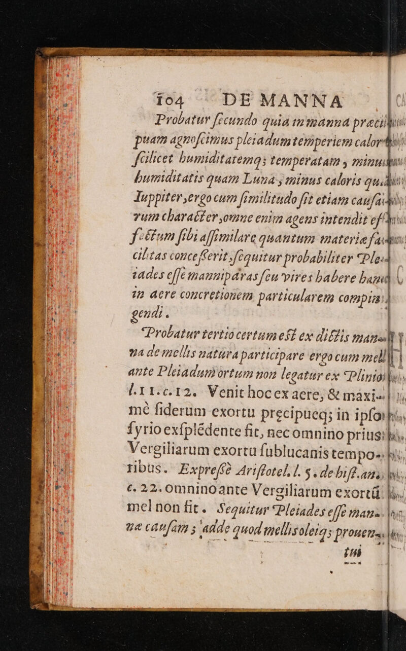 [o4 DE MANNA | Probatur fecundo quia tnmanna pracii hs puam agnofcimus pleiadumtemiperiem calori faihcet buniditatemg; Pepnpevatam y pound | buraditatis quam Luga y minus caloris quid: Juppiter ergo cum femilitudo frt etiam caufas vut cbaraéfer,ome enim ageus intendit ef s. fetum fibi afFmilare quamtum materie fado. ciltas conce ferit fBguitur probabiliter *Pledd tades e[fe inauzipárasfeu vires babere bam V 72 dere concretionem pariicularem Coripua) geudi. Probatur tertiocertum eft ex diffs masusly. VA de mellis natura participare ergo cum mel| , | aute Pleiadumortum uon legatur ex *Plinid Lm l11.c.12.. Venit hocex aere; &amp; máxiel y. mé fiderum exortu precipueq; in i pfoiia Íyrioexfplédente fit, necomnino priusspa, Vergiliarum exorta füblucanistem po- hii ribus. Expreff2 Ariffotel. 1. $. de bife. ants jns, c. 22. 0mninoante Vergiliarum exortü l),. melnon[it. Segwur Pleiades elfe atas. |, ue catifar s Ada ? quod mellis olera; pronetrs, lios, | iub Ls]