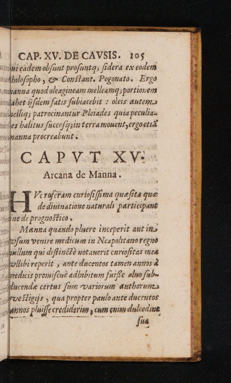CAP. XV. DÉ CAVSIS. 195 (pili eadem obfizat profeta; fr dera ex eodem vullbulofopbo y €9» Constant. Pogotato. Ergo ympamaa quod'oleagtaeam T iportiouem iodabet jfdem, fatis fabiacebit : olets autem ii — patrocinautar Pleiades quia peculias iles balitus füccofgstt terra monent yergoetua usata procreabunt e | CAPVT XV. Arcana de Manna. K Vcraferam euiofrffoma quefita que BÉ RÀ dedimnatione natura pav Hcpant ile d: progmoséico ; vil ;l Manta quando pluere iteperit aut ES » mio fum venire medicum iun Noapolt ato regno 7277 gts di finite potauerit curto[tzas mea whollibi reperit ; ante ducentos tameta ausos à alpsedicis pr 01; (a adbibitum fef c aluo fb vUMucende certus fum variorum autboruma Jroe igijs y qua prepter paulo ante ducentos Minos s phifte crediderim y cut enim dulcedine 2 pets i fin