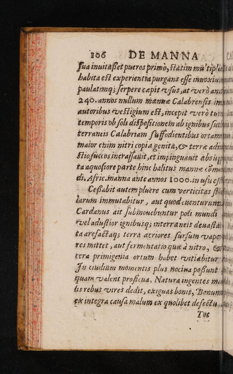 . T Meere mm pe ori tn V Ain HD ttem grt — CEME. B dm d ir uw o b Mus T ba ^m 166 | DE MANNA... Jia inuitaffet pueros primo, aim tà! erp babita ef experientia purgáns effe timo xin paulatimgs ferpere cepit evfas at ver) anii 2.40. attos ullum fidt Calabrenfis imu) | aptoribus Coeftitium eff imcepit cverà tui la PU geriports ob fols disBofrtioinein ab ignibus fao Jd éerraueis Calabriam fü ffoutentibus ortattndu | fnator eiim pttri copia geuitá,€9- terra adsidpui Sitofuccos inevaffaiit ,et IWapitoguamit absia pi | ta aquofiore parte bic halitus manae Tm IM (i, Africinatima aste anos Yooo.i ufi effe I: ji | | - o Ceffabit autem bluere CHA verticitas P ( B laruim Puinutabitur , aut quod eüenturusimdn [ed Cardanus. ait Jubizouebuntur pott mundi ll i Y [ Fotladuftior tnibusgs titerraueit denaffàl] y; | T  j4 artfa Gag 3 Ierrá atriores fwrfum cU poni u) | ! ies res tpittet aut fermehtatio ghi&amp; 4 aiio, &amp;ooptu | | l Mi tera primigetiia ortutn. babet. eyitiabitur. hi | | ! lis 3 auitiüm miümecntis plas BoctMa paff unb do  b Quath coalent profécua, Natura Ingentes nlii; Bu lis rebus cures dedit , ckiguas bonis, Born 3 : did Fá rstegra caufa talum ex quolibet defeét diui S TN E « | ja - ! li / üt ! Pow E 1 - - | EN ig | «1 | ! i | E l