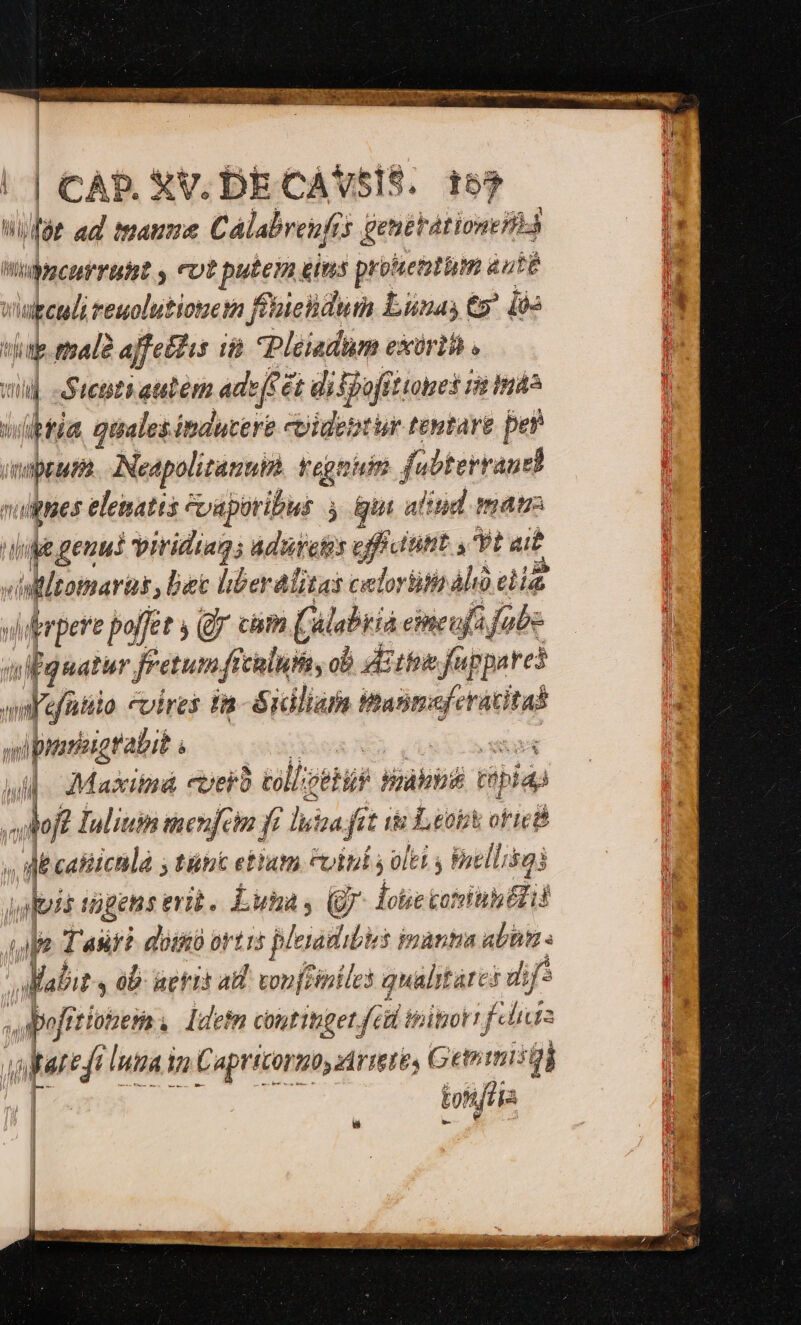 uico dm LONDON ide Dye eta ELA AY | CAD. XV. DECAVSIS. 157 ; hi i ad manie Cálabrenfis genetationià n ta cu ruht y cot putem gis prouentüm aut  ; vid reuolutionem ffüiclidut Lünas ty. i6: n. 1d t tala affellis i Pleiadum exirih . i  Sichti autem adeft 6i difjoffttotes is Ind ifia Quales: induere coigentur ttgtare per qum Neapolitanub. tregnuim fubterraudi viis elenatts evapotibus 4 gun alind matr D d geuui viridiags Aduretis eficititit s yia Wltommarüs, bec liberalitas celorüith Aló di  pere poffet (Qj cám Calabria eimeujfa fabe twiguatur fretumfi tiluo, ob Eth fuppares sd nilo «vires in-Sidliam Mint feit slpriirabit. à - Jd Maxiná ever éll: peti akut tibia vof? lulium taenfeim f ? lica f fit ie Lob oficéé » m i calichlà y tünk etium uiui y olet y Enellisai upis tiges evi. Luta s (7 loüe coin Eid Mia T aur? aom ortis plea hi$ ipàntia abuti s i »* ts ab ueris ad vonfliniles qualitares dif ^ apofrt! ftlobess. ldetm continget fid ipitiorr felis apri iua Va Capricormby rietés G Genimisql tonta