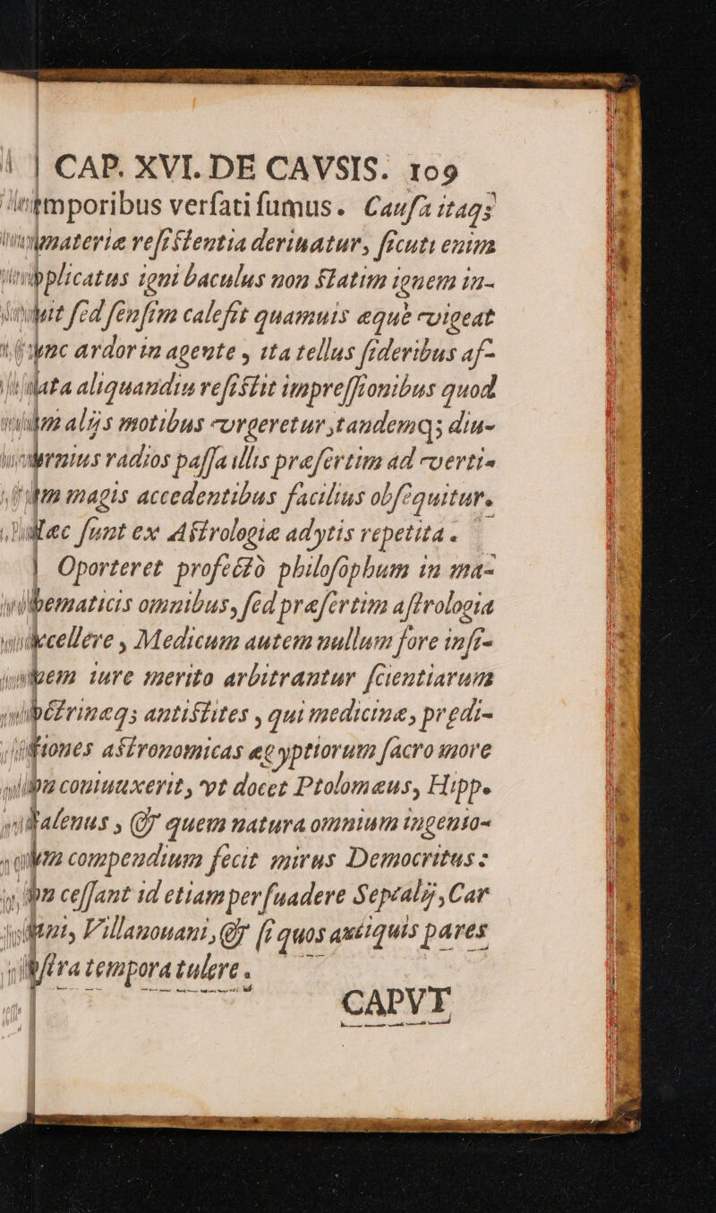 'imporibus verfati fumus. Cau/z it425 hgaaterie ref; feutta derinatur, ff Cutt ent tip ms catis tgui baculus non latim i ignem I- muere fel fem fem calefet d iam eque rUigeat jac ardor ia agente y tta tellus frderibus af- Ps aliquaudim refeáit impre[fiomibus quod iubzz alijs motibus urgeretur tandemqi diu- V Lag radios paf[a illis prafertim ad cuerti« fila magis accedentibus faclus obf quitur, Dalle fuot ex aiirologie adytis repetita ; | Oporteret Jfdege phitofopbum 1 in as llbematicis omoibus, fed praefertim a (ferologia ilistos, Medicum autem uullum fore infr- sem. iure serito arbitrautur fcientiarum m ipefrineg; antiífites , qui mediciua , pr £di- Jfftones afiromomicas ec e yptioruta facro iore diia comu xerit , pt docez Dtolom eus, Hipp. «rid » (quem matura ommum 1ugeuso- olea compeudium fecit. sumus. Democritus bz ceffJant id etiam perfuadere 5 AR abj Car A Villanouani, y f quos auciquis pAves iBftra temporatulere. — CAPVFE | med ——À