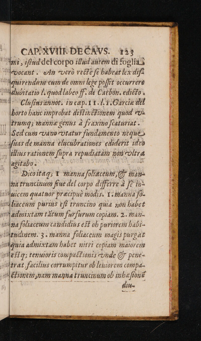 | CAPXVIIEDECAVS. 4155 yg [, iftud del cotpo illud ànrem di fogli 1ía3 Mepocant -' exa «ver vette fe babeat m dis Muirendem cna de omui fepe poffit occurrere i rodiiid I. quod labeo ff. de Catbos. ediéZo . ! «d- Clhfinsanmot. in cap. 1L 3. Gardie Hel Iborto banc inprobat dislinéfionem quod FU» 4 erumqs anna genus à fraximo fraturiat. |! Bed cum coat cotatur fundamento seque» d fraas de mama elucubrationes ediderit idco Milius rationem fipra vepudiatàt | 20 TOMTA | | 'Jegital NC : a - Dicoitag; 1 wena folacenpi, e tan Ma mruacinum Kue del corpo differre à fe iu Waicenm quatnor pracipu? wüdis. Y. Wiazina fo- edlen purms eff tramciao quia 208 babet wins tam ttum farfurum copiati. 2. tinam- (42a pe capdiulius eff ob priorem babi- iliMepdtaem. 3 - rnanma foliaceum magis purgat A. adimixtam babet utri copiam imatoreus (ge feas tenuioris compatZionts «unde (jr pene- e Jacilins corrumpitur ob leuiorem compa-. qum natn itiatgha truncata ob iuba flou | fitt — — —