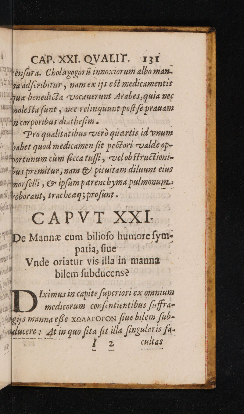 lbapfura. Cholagegori iuzoxiorum albo man- ba adfeyibitur , uam ex i5 ed medicamentis Uppue beuedida cuocauertat Avabes quia uec VU solesfa funt y tcc relinqunut po[T fe pratam bi lp corporibus diatbefiin | II. - «Dro qualitatibus cueró quartis id vum jabet quod medicamen fit peé£ori «valde op- | Vilborzupput cnt ficca tuffr , coelobfivu£fianie in ges prrénpitur , nam G/ pituitam diluumt eus oorfelli , c ipfum pareuchyma pulenouum. ! qu T. A LLAB P | Wolorauty tracbeeqs profunt . | CAPVT XXI. i Ipe Mannz cum biliofo humore fym- | patia, fiue | Vnde oriatur vis illa in manna | bilem fubducens? | ] 7 Pignus in capite fuperiori ex ommum T Jomedicorum cor feutientibus feffra- (ez mHrnna ef &amp; XOAATOTON fiae bilem fib» agdcere s dt im quo fita fit illa. frnguleris fa Q3 2. dial, cM ctiltas