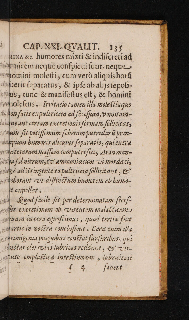 WENA &amp;c. humores nuxti &amp; indifcreti ad iInuicem neque confpicui funt, neque.» nomini molefti , cum veró aliquis horü hei feparatus , &amp; ipfeab alijs fepofi- ps, tunc &amp; manifeftusc(t ; &amp; homini Í leftus.. Irritatio tatzen ils eulefiiaque js jon faz1s excpultricem ad féctfJum, vomitum jue aut certam excretionts formar follicitat, ida. fet potiffimum fcbrima putridari pria- cipium buorts alicuius feparatto, qui extra viezerorum maf]aun computrefa ity At tu maa js fal nitrum ,€5? amimoniacum cvi mordaci, p adsiringente expultricem follicitaut , €» aitoborant coz diffin£fum bunorem ab hoo: re expellat . 4. «Quod facile frt. per determinatam fécef- dii excrettontm ob. cumtutem malatdicam., mc 1 Cera agmofcitmus , quod tertia fuit qihartis in uosira comclufione . Cera enim illa rimigenia pinguibus nal fuvfuribus, qus | ;liftar olei vias lubricas redeunt , es cr. quie emplastica intefliporum 4, lubricitati 4 4 fauent ,