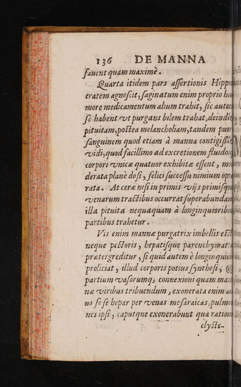 fuent quam IAXITÉ D Quarta itidem pars affertionis. Hipp: ératem agnofcit, fagimatum emim proprio bii ouorc iedicamentum alium tralit, frc autc] fé babent evt purgaus bilem trabat deradia pittamspotea ielancboliamstaudem pui]. Janguinem quod etiam à mata contigiffidN evidi,quod facillimo ad excretionem fluido corpori cuuice quatuor exbibite effent , mln derata plaue doft y felici fucceffu mmu ops vata. At cere nfi in primis cuis primifgu  evenarum traéfibus occurrat fuperabundaws, illa pituita uequaquam à longimquioribid partibus trabetur . LU Vis enim maune purgatrix iunbellis edm negue peézoris , bepatifque pareucb yit: pratergreditur , fi quid autem à longimquiddis proliciat y tllud corports potius f'yatbeft , (d partium coaforumqs comnexiont quati tna] z&amp; cviribus tribuendum ,exonerata enm ads uo ft fe bepar per cvenas tsefaratcas,pulnndn ues ipfr , caputque exouerabuut. qua vati ! cLy ffe-