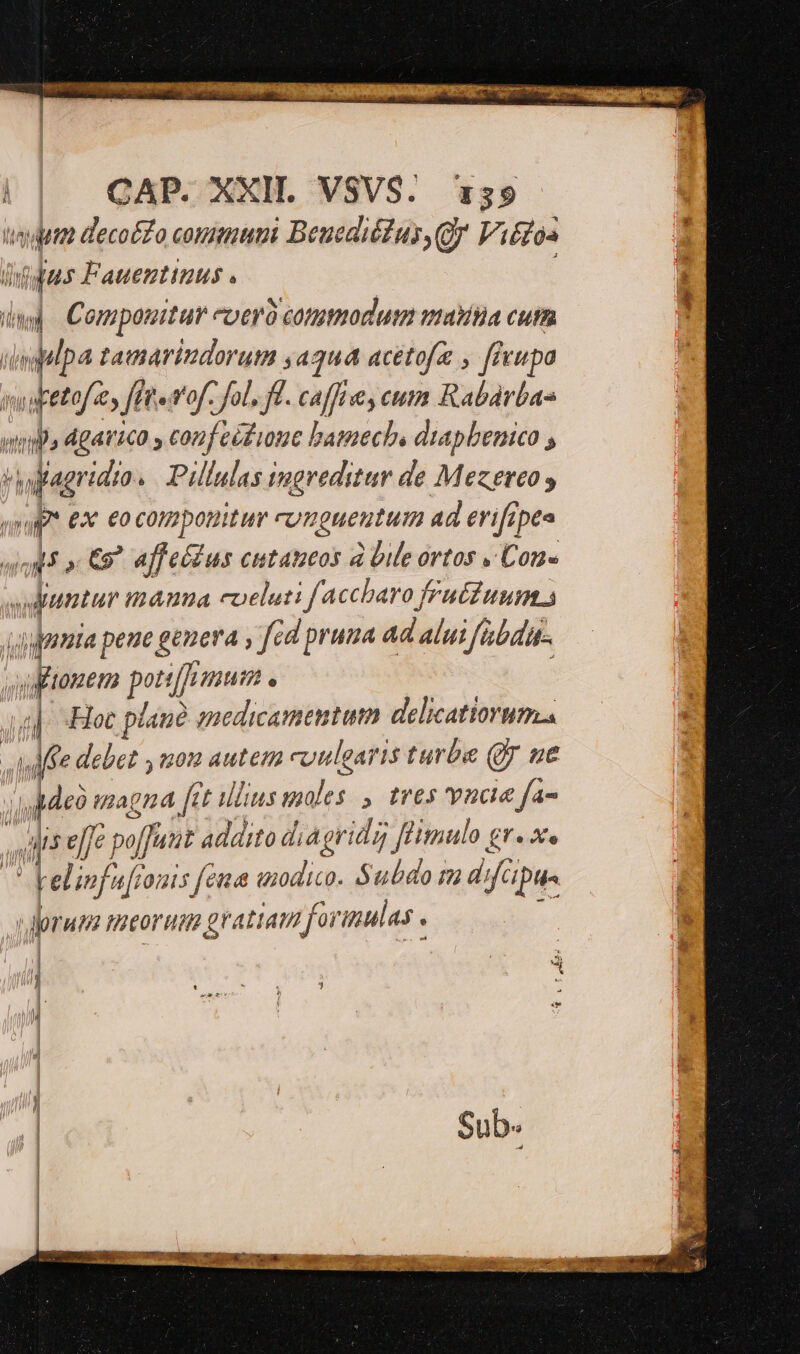| CAP. XXII. VSVS. x59 tuta decoéZo coummumi Beuediéus,Qy Vitfoa Tt iius Fauentinuus . ad Compowitur -oeró commodum watitia cutm B tatarindorutm sa3u4 acetofz , fivupa ugetes ff pet'of. fol. fl. caffe cum Rabádrbas wi» dgavica , conf eéfioue bataechs diapbenico , bi dan dio. Pillulas ingreditar de Mezereo y Ap. ex eocom potitur cumgueutum ad erifrpea uU C9? affeíius cutazeos à Dile ortos , Cone duntur mauna coeluti f accharo fruéZuum s A guuia peue gie? ; fe d pra nna ad alut abd TT bin posto e 4i] Hoc plane medicamentum delicatiorums Affe debet nou autem culgaris turba Q7 ne y dde magna [ct illius moles , tres vnaie fa- 3 , i efje j pof, (Tant addito di Agridg füitmulo gr. x. M Telinfaj 0/113 fend tud Subdo m difcipue vorum meorum gr atiam foi imulas . , - I—— c— | E 1 1 /