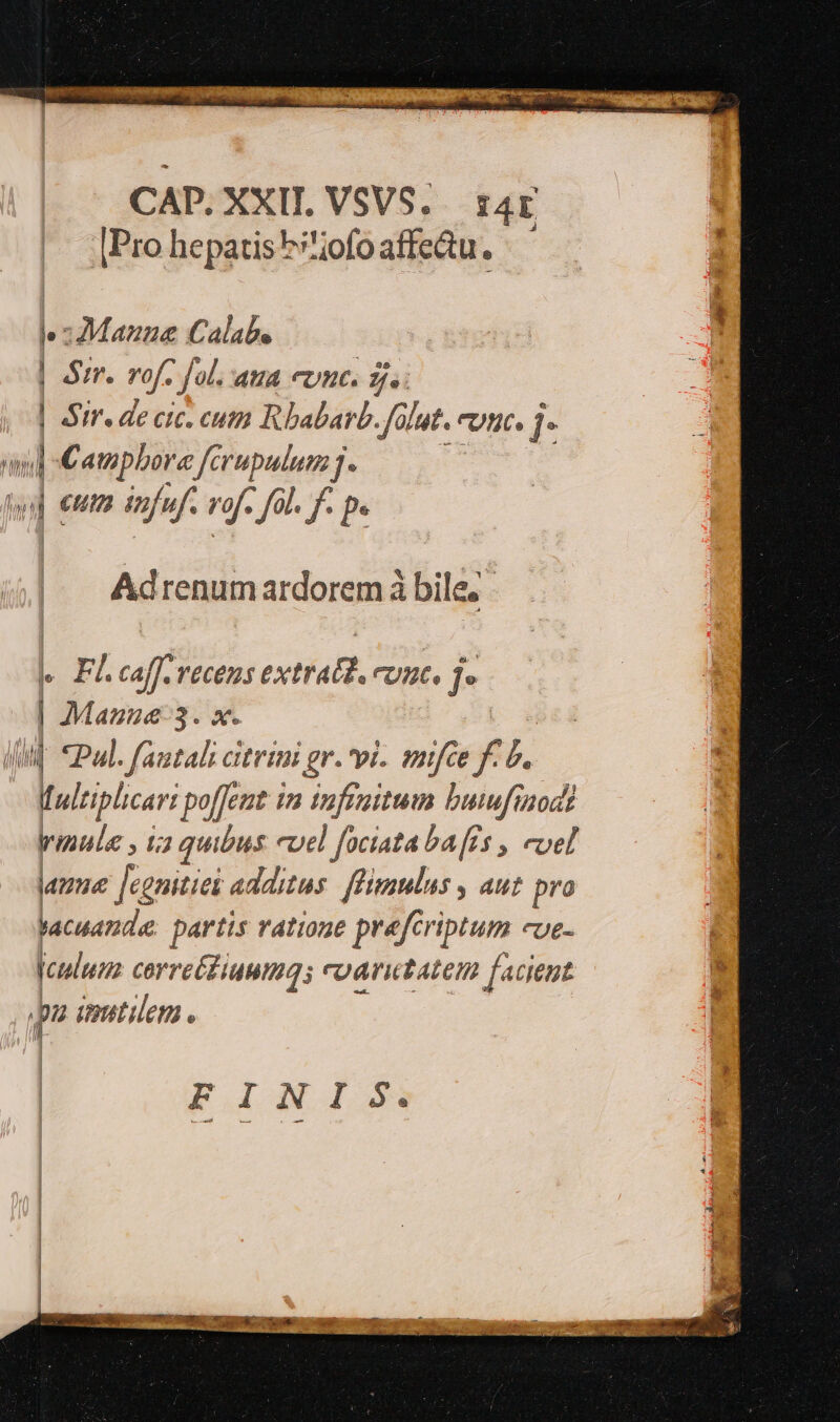 CAD.XXIL VSVS. ra4r |Pro hepatis h'ofo affectu. Mazza Calabe | Sir. rof. Jol. aua enc. gj. | Sire de cic. cuti Rbabarb. .f lat. eunt I and :€ atipbore ferupulum j. : m | eut infu. rof fil. f pe Adrenumardorem à bile, HF. aff VECODS extéaB, Unt. j- | Manzue-3. x. WM CPul. fautali citrimi gr. vi. mijfce f j. i ultiplicart po[Jent in tnffaitum buufisod? rinula , 12 quibus evel fociata ba [is , evel amne [centies additus: flimulus , aut pro hacuandee partis vattone prefci iptum Ue- culum corretfiuuma; cyaritatem facient p inutilem . FINIS.