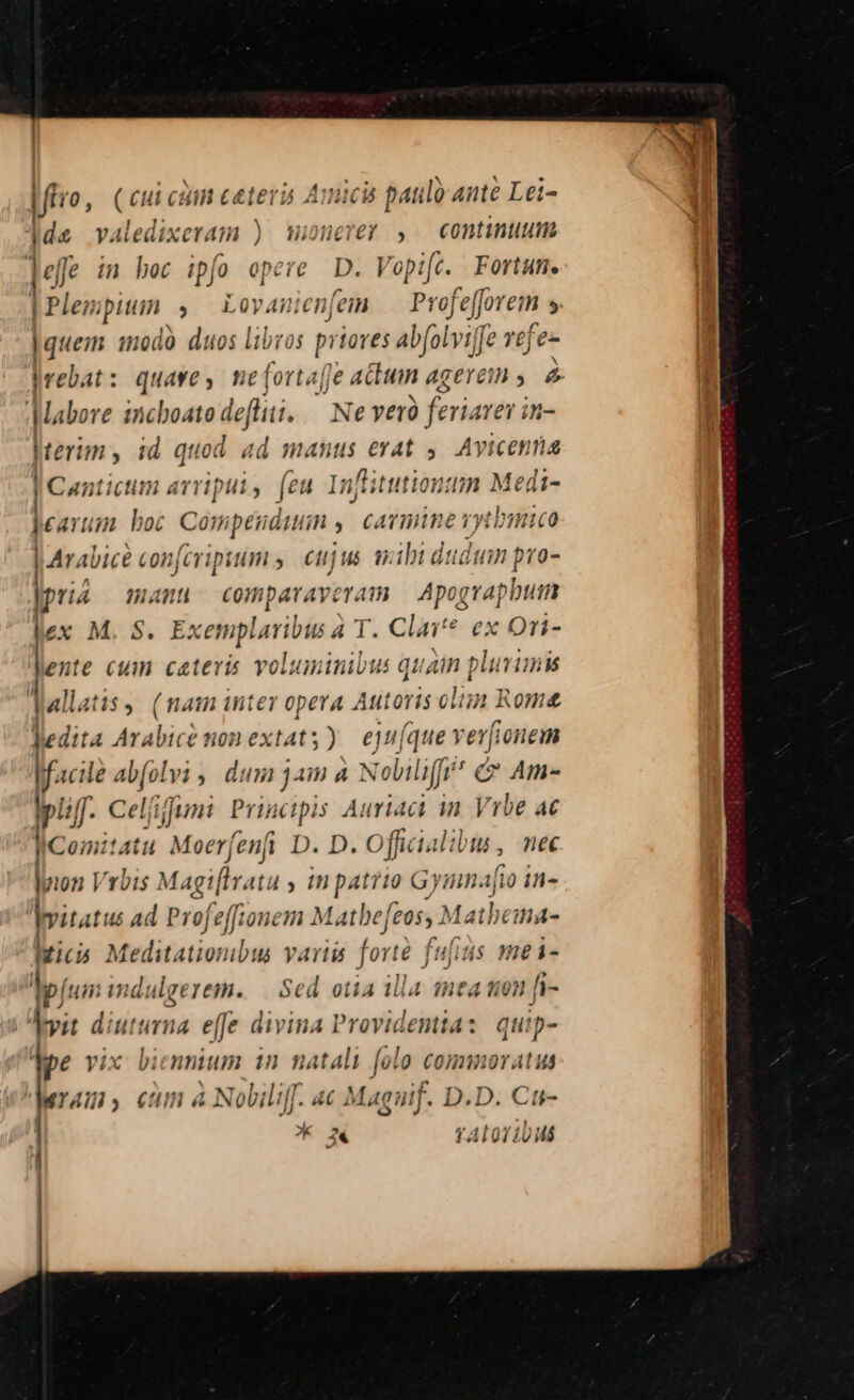 ftro, (cui c üin ceteri Auucis paulo Ó Ante Lei- jde valedixeram ) mWioneret , — continuum leffe im bec ipfo opere D. Vopife. Fortum. | Plenm pium. , L4 nien[em Profefforem ; |quem modà duos libros pan Abfolyijf [e vefe- rebat: quave, meforta[Je atum agerem ,. 2 Mabore i incboatodefliti. — Ne verà feriare in- Jterim, id quod ad manus erat ,. Avicenna J Canticum arriput ; feu Inftit tutiontun Medi- £aYum boc Corr ipetidttiin y cAYTWUUAE ryth Hico A alice con[cripsum ,— cujus ibi dstdim pro- i4 manu comparaveram — Apograpbum x M. S. Exemplavibus à T. Clar? ex Ori- les: te cuim catevis voluminibus quam plumimis lallatis, (nam inter opera Autoris om Rom Jedita Ara ibic? non extat; ) ejn(que verf ionem facile / d[olvi, d luni jai à Noliliffr (C Am- Mpliff. Cel/ifumi. Principis Auriact in Vrbe 4€ I Comit ! Att Moerfenfi D. D. Officialil n, nec lyon Vrbis Magi[ivata y tm patri Gy mnafio in- lvitatus a d Profeffionem Matbe[eos, Matbema- ici Meditationibus varii forté foidsin me i- Mp jui: mdulgerem. — Sed otia illa mea uon fi- ^vit diuturna effe divina Providentia : quip- Ape vix biennium 1n natali folo connnoratus Mrams cum à Nobili. «€ Maguif. D.D. Cu- | nd ; | ^ 24 TALOII (D MÁ ! : de , I E H | | | | | | l4 -