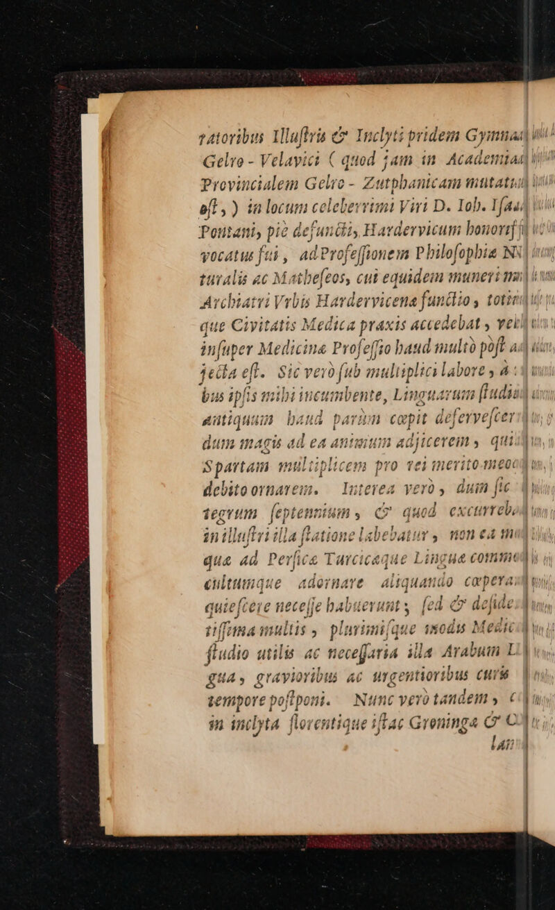 Provincialem Gelro - Z dtpbanic Am mutati Iud LLLI M m vocatus fti , ad evofeffine im Philofopbia Ny| v Avchiatri Vrbis Havdevyice ens fandi 9 y toti que Ciyitatis Medica praxis accedebat » vet. jetla eft. $ic vero fub multiplici labore y 4 : attiqnum baud parum ca epit deferve[cei dum magis ad ea antuiim adjicerem y qti Spartam multiplicem pro vei meritomeo: debitoornarem. — Interea vero , duin fte 1egrtm femi «ns c quod excurreb, in illeffri illa [latione labebatur ,. mon ea m qua ad Pee T Iarcicaque Lingua comm 61 ilttiique aaorHnavt Aitqua ig co pera, quiefcere necefje babuerunt y (cd d deje fima multis 5 p! arii qt ue odi 2 fedi fludio utilis ac necefaria illa Arabum L SUA , gravioribus 6b ur cer ntiortbus Cttis semporepofiponi. — Ntc vevo tandem ». € $n inilyta florentique ifae Greninga a» KATE