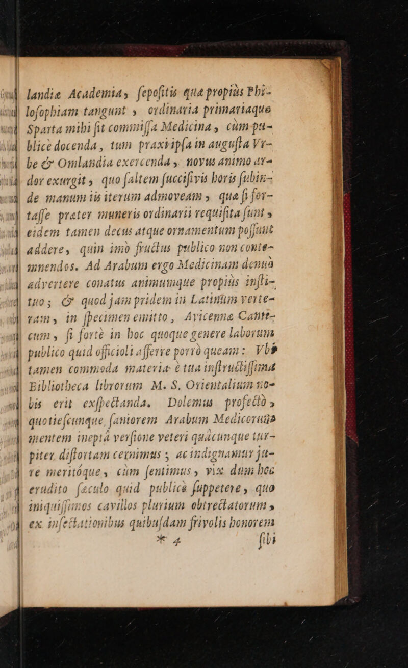i] d landie Academias fepofiti qua propias Pbi- lofopbiam tangunt » ordinaria primariaque Sparta mibi fit comui(fa Medicinas cum pa- lice docenda , tum tA TM ie PD be &amp; Omlandia exercenda y. moyus animo at dor exurgit . quo faltem (uccifivis | ris fi bir de manum iis iterum admoveam ; que fi fer- taffe pratey muneris ordinarii vequifita (unt » eidem tamen decus atque ornamentum pojjuut addere, quin imo fruclus priblico uon conte mnendos. Ad Arabum exgo Medicinam dena advertere conatus animique propids in[li-. [10 ; C uod j 4H pri lein in Latinum verte- n, in [pecimen emitto, Avicenna Cattt- eum » fi forte in boc quoque genere laborum publico quid jfficioli «ffe re porrü queam: VUs » £113 mllvucztlun tamen conmiod 4 Ini 4114 € íttl4 hj Yuctitind Eil!iotbeca librorum | M. 8. Orientalium 50-2 bis eri exfpetdanda. | Dolemus n feClü » quotie(cimque nine n Arabum Medicoruds gentem inepta verfion e yeteri quacunque tiur- pitev. diflortam cetnimus s acindignamna ja- re meritóque, cum (eminus, vix. dum bec erudito. (zculo quid. publica fuppeteve , quo iniquif[iios cavillos plurium ebtre&amp;katorutm » ex in(ectationibus qu ibu[dam f frivolis bonorcin