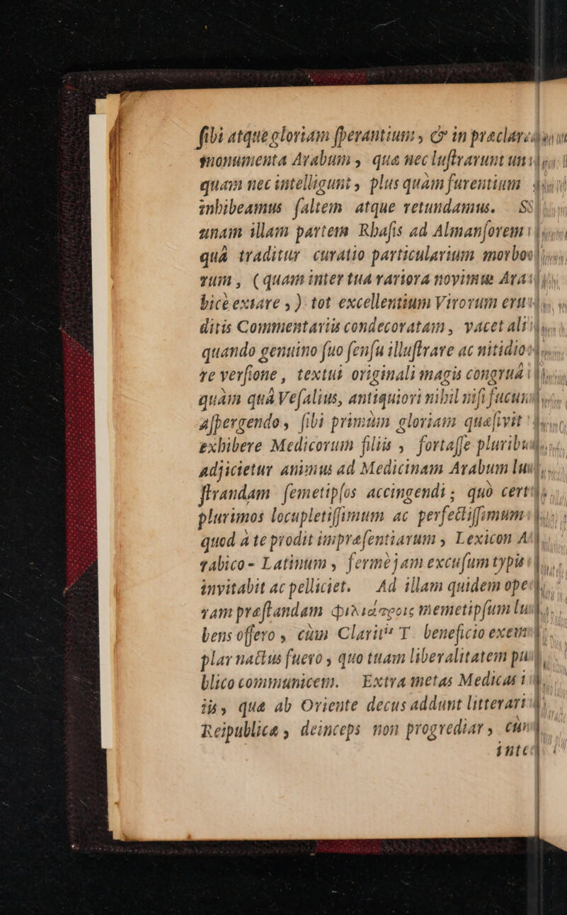 quam nec intelligunt , plus quam furentium unam illam partem Rbafis ad Alman[ovem : lur l | re verfione , textui originali magis congrua | a[pergendos [ibi primiim gloriam qua[ivit plurimos locupletifumum ac. pevfectifumum quod à te prodit imprefentiarum , Lexicon A abico - Latinum , ferme jam excu(umtypu inyitabit ac pelliciet. — Ad. illam quidem ope vam praflandam quisidapoie memetipfum lu bens offero , cium Clari T. beneficio exem blico communicem. — Extra tnetas Medica i i», quà ab Oriente decus addunt littevart  * : ' 4 Reipublicae , deinceps. non progrediar ,. e inte
