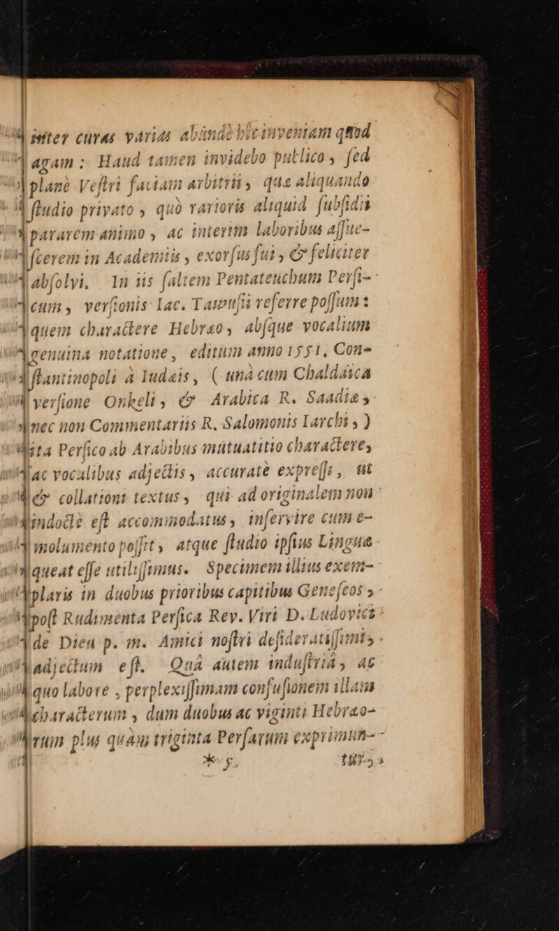 d inter curas varias abándo bic inventam qfod daram: Haud tainen mide» putlico , fed n o | plan? Veflri faciam arbitri » quen liquamia 4 fludio privato ; quo rartorü aliquid. ([ubfidis » paravem Animo b] AC (f li ie? nn dabo ib: 4 Aj f uc- feerem in Acadeiiis , exovfus ii fui € fel liciter Jabfolyi, — 1n iis faltem Pent at encbura Perfi- jeum, veríonis Iac. cesi AR rm 1quem charactere Hebreo, av[que voca lium leenuima notatione, editum a 1551, Con» Mantia 'opoli 4 Nei 1$ , ( una ctn Chaldaia | verfione Onkel, e Arabita R. Liane Jnec non Commentariis R. Salomonis Lavct bi , ) Meta Per| fico 4b Ar. ibus inütuatitio cbaradiere, Tac vocalibus adjeis , ac curate expre[ res tit 4 &amp; collationt textus, qui ad -— 198 dMndo e eft ACCOJH: inodat ud , mf eryire ome f di molumento pojit,. atque fhudio ipfius L ingua queat effe utilijjrmus. specimem ili ius exem- ^ne Aiplaris in duobus prioribus capitibus Gene(cos Trpo Rudunenta Perfica Rey. Viri D.1 Ludovici 1de Died p. m. Amtci noti defider ati is - adj ectum e ft. Quá autem induftriá , 4t kauo labore pep lexifun. un conj jufionei in illain ebaracterum , dum duobus ac viginti Hebrao- M ruin pw quan triguita Perfartiti xprimnin- - 1 *g 1475» ' |